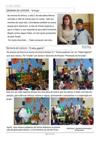 6 - L á p i s A f i a d o
Biblioteca Oureana
Semana da Leitura - “O nabo gigante”
SEMANA DA LEITURA - “O Fado”
Na semana da leitura, a sala C da educadora Marina
convidou a mãe do Tomás para vir cantar fado aos
meninos da nossa sala. Convidamos também os outros
grupos para assistirem. A mãe do Tomás explicou o
que é o fado e a sua importância para além fronteiras.
Depois cantou alguns fados, um dos quais acompanha-
da pelo Tomás.
Foi muito divertido!... Todos cantaram com eles.
Sala ed. Marina
CE Santa Teresa
Na semana da leitura os alunos do Centro Escolar St.ª Teresa puderam ver um “Nabo Gigante”
que aqui nasceu. Foi “criado” por alunos e docentes do Projeto “Promoção da Inclusão”.
Isabel Vicente - Docentes do ensino especial,
CE Santa Teresa
Este era um nabo especial porque era uma peça de teatro que nos deixou a todos com boa dis-
posição, para além de reforçar valores e regras, promovendo a autoestima e a cooperação em
grupo.
Assim, este elenco colaborou de forma dinâmica na promo-
ção do gosto pela leitura, e no incentivo ao uso de livros.
 