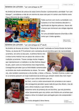 7 - L á p i s A f i a d o
Biblioteca Oureana
2º ano B
CE Santa Teresa
No âmbito da Semana da Leitura do nosso Centro Escolar e promovendo a atividade “Ler com
Sotaque”, convidámos a mãe de um menino da nossa sala para vir contar uma história numa
língua diferente da nossa (Inglês).
Todos ouviram com muita curiosidade e en-
tusiasmo e no final tentámos descobrir o
significado de algumas palavras. Houve até
crianças que ensinaram aos colegas algumas
delas.
Foi uma atividade bastante divertida e dife-
rente que a todos agradou.
Sala ed. Jacinta
CE Santa Teresa
No âmbito da Semana da Leitura “Palavras do mundo” realizada no Centro Escolar de Santa
Teresa, os alunos do 2º B contaram com a presença da avó da Alina que é de nacionalidade
ucraniana, tal como os seus pais. A senhora Hanna veio
à nossa turma mostrar-nos um pouco da cultura e das
tradições ucranianas. Trouxe consigo muitas imagens
que representavam a tradições e os dias festivos daque-
le país, assim como os monumentos mais importantes.
Conseguimos perceber que as festividades comemoradas
na Ucrânia são muito semelhantes às nossas. Tal como
nós, eles também comemoram o dia da Mãe, o Natal, a Páscoa… Também ficámos a saber que
os ucranianos possuem um traje tradicional da Ucrânia que utilizam nestes dias mais impor-
tantes e que a Alina também tem um.
No final, a avó e a neta conversaram em ucraniano e em russo e
não conseguimos perceber quase nada do que elas diziam, mas de-
pois a Alina traduziu o que tinham dito.
Gostámos tanto da presença da avó da Alina, que ela prometeu
voltar brevemente para nos contar uma história em ucraniano que
depois a Alina irá traduzir para português para nós compreender-
mos.
Um muito obrigado à dona Hanna.
SEMANA DA LEITURA - “Ler com sotaque no JI”
SEMANA DA LEITURA - “Ler com sotaque no 2.º ano B
 