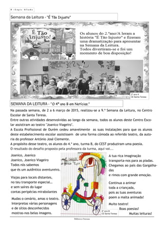 8 - L á p i s A f i a d o
Biblioteca Oureana
SEMANA DA LEITURA - “O 4º ano B em Notícias.”
Na passada semana, de 2 a 6 março de 2015, realizou-se a 9.ª Semana da Leitura, no Centro
Escolar de Santa Teresa.
Entre outras atividades desenvolvidas ao longo da semana, todos os alunos deste Centro Esco-
lar assistiram ao teatro "Joanico Viageiro".
A Escola Profissional de Ourém cedeu amavelmente as suas instalações para que os alunos
deste estabelecimento escolar assistissem de uma forma cómoda ao referido teatro, da auto-
ria do professor António José Clemente.
A propósito desse teatro, os alunos do 4.º ano, turma B, do CEST produziram uma poesia.
O resultado do desafio proposto pela professora da turma, aqui vai...
Joanico, Joanico
Joanico, Joanico Viageiro
Todos nós sabemos
que és um autêntico aventureiro.
Viajas para locais distantes,
no teu transporte especial…
e sem saíres do lugar
contas peripécias mirabolantes
Mudas o cenário, amas o teatro.
Interpretas várias personagens
e de sítios desconhecidos
mostras-nos belas imagens.
Semana da Leitura - “É Tão Injusto”
2º ano A
CE Santa Teresa
A tua rica imaginação
transporta-nos para as piadas.
Chegamos ao país das Gargalha-
das
e rimos com grande emoção.
Continua a animar
toda a criançada,
pois as tuas aventuras
poem a malta animada!
Muito teatro!
Boas poesias!
Muitas leituras!
4º ano B
CE Santa Teresa
 