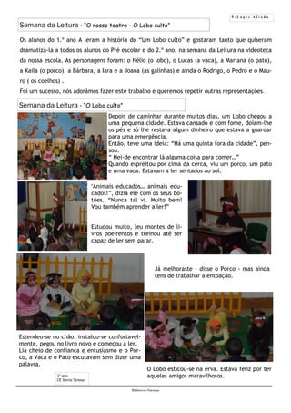 9 - L á p i s A f i a d o
Biblioteca Oureana
Os alunos do 1.º ano A leram a história do “Um Lobo culto” e gostaram tanto que quiseram
dramatizá-la a todos os alunos do Pré escolar e do 2.º ano, na semana da Leitura na videoteca
da nossa escola. As personagens foram: o Nélio (o lobo), o Lucas (a vaca), a Mariana (o pato),
a Kaila (o porco), a Bárbara, a Iara e a Joana (as galinhas) e ainda o Rodrigo, o Pedro e o Mau-
ro ( os coelhos) .
Foi um sucesso, nós adorámos fazer este trabalho e queremos repetir outras representações.
Semana da Leitura - “O nosso teatro - O Lobo culto”
1º ano
CE Santa Teresa
Depois de caminhar durante muitos dias, um Lobo chegou a
uma pequena cidade. Estava cansado e com fome, doíam-lhe
os pés e só lhe restava algum dinheiro que estava a guardar
para uma emergência.
Então, teve uma ideia: “Há uma quinta fora da cidade”, pen-
sou.
“ Hei-de encontrar lá alguma coisa para comer…”
Quando espreitou por cima da cerca, viu um porco, um pato
e uma vaca. Estavam a ler sentados ao sol.
Semana da Leitura - “O Lobo culto”
Estendeu-se no chão, instalou-se confortavel-
mente, pegou no livro novo e começou a ler.
Lia cheio de confiança e entusiasmo e o Por-
co, a Vaca e o Pato escutavam sem dizer uma
palavra.
O Lobo esticou-se na erva. Estava feliz por ter
aqueles amigos maravilhosos.
“Animais educados… animais edu-
cados!”, dizia ele com os seus bo-
tões. “Nunca tal vi. Muito bem!
Vou também aprender a ler!”
Estudou muito, leu montes de li-
vros poeirentos e treinou até ser
capaz de ler sem parar.
Já melhoraste – disse o Porco - mas ainda
tens de trabalhar a entoação.
 