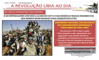 Número 1 – 26-01-2012   BLOG: libiaaldia.blogspot.com




NA LÍBIA SE ENFRENTAM DOIS PODERES:
O DO IMPERIALISMO COM SEUS LACAIOS DO CNT E O DAS HERÓICAS MASSAS INSURRECTAS
               QUE DERROTARAM KHADAFI PARA CONQUISTAR O PÃO
                                                        CONGRESSO NACIONAL DAS MILÍCIAS E
                                                          DAS ORGANIZAÇÕES OPERÁRIAS E
                                                            POPULARES DE TODA LÍBIA!
                                                              Para derrotar o CNT e tomar o poder
                                                          Para conquistar o pão, expropriando sem
                                                           pagamento e sob controle operário as
                                                           petroleiras, aos banqueiros e ao imperialismo
                                                          Para pôr a força da revolução ao serviço do
                                                           triunfo das massas de todo o Norte da África
                                                           e Oriente Médio



                                                                          Blog: www.comitepelarefundacaoiv.blogspot.com
                                                                           E-mail: comitepelarefundacaoiv@yahoo.com.br
                                                                                            Valor: R$ 3,00
 