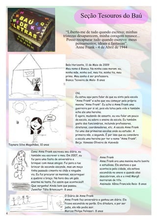 Belo Horizonte, 11 de Maio de 2009
                                             Meu nome é Bianca. Na minha casa moram: eu,
                                             minha mãe, minha avó, meu tio, minha tia, meu
                                             primo. Meu sonho é ser professora.
                                             Bianca Teixeira de Melo- 8 anos



                                                     Olá,
                                                     Eu estou aqui para falar do que eu sinto pela escola
                                                     “Anne Frank” e acho que vou começar pela própria
                                                     menina “Anne Frank”. Eu acho a Anne Frank uma
                                                     guerreira por si só, pois ela lutou pela vida e também
                                                     acho ela uma heroína.
                                                     E agora, mudando de assunto, eu vou falar um pouco
                                                     da escola, eu adoro o ensino da escola. Eu também
                                                     gosto dos funcionários, incluindo professores,
                                                     diretores, coordenadores, etc. A escola Anne Frank
                                                     foi uma das primeiras escolas onde eu estudei. A
                                                     primeira não, a segunda. É por isso que eu considero
                                                     a escola uma heroína por ter o nome “Anne Frank”.
                                                     Beijo. Vanessa Oliveira de Azevedo
Taynara Silva Magalhães, 10 anos

                 Como Anne Frank escreveu seu diário, eu
                 também vou escrever o meu. Em 2007, eu
                                                                         Anne Frank
                 fui para uma festa de aniversário e
                                                                         Anne Frank era uma menina muito bonita
                 brinquei com meus amigos. Fui para a rua
                                                                         e estudiosa. Ela anotava o que
                 brincar de esconde-esconde, mas um moço
                                                                         acontecia pela cidade, ela estava
                 tinha passado cimento no chão e ninguém
                                                                         escondida no anexo e quando eles
                 viu. Eu fui procurar as meninas, escorreguei
                                                                         descobriram, ela e a irmã Margô
                 e quebrei o braço. Na hora deu um galo
                                                                         morreram de tifo.
                 enorme na testa. Foi assim que aconteceu!!!
                                                                         Assinado: Kênia Franciele Reis- 8 anos
                 Que vergonha! Ainda bem que passou.
                 Jennifer Tália Bitencourt- 8 anos

                                            O Diário de Anne Frank
                                            Anne Frank fez aniversário e ganhou um diário. Ela
                                            ficava escondida no porão. Era ditadura, e por ser
                                            judia, ela não podia sair.
                                            Marcos Philipe Pelinsari- 8 anos
 