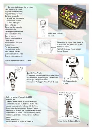 Barracos da Cidade e Morte e Luta
“Nos barracos da cidade
Ninguém mais tem ilusão,
No poder da autoridade
De tomar a decisão
... Se pode não faz questão
... Enfrentar o tubarão
... Já seria a solução”.
Gente estúpida,
Gente que não faz nada
Só faz questão
De ver pessoas morrerem
Esse verso bem bonito                                     Carla Melo Teixeira
Ouvi só uma vez                                           10 Anos
E nunca mais esquecerei
Quase morri,
Fazendo força pra viver                                              Eu gostaria de ajudar todo mundo da
Mas consegui.                                                        1ª série, mas não posso. Sou só uma
Por isso estou aqui,                                                 menina de 7 anos.
Contando para vocês                                                  Assinado: Geovana Gonçalves dos
Essa terrível história                                               Santos- 7 anos
Que marcou a minha vida
E nunca mais esquecerei.

Priscila Pereira dos Santos – 11 anos




                              Querida Anne Frank,
                              Eu quero ser como a Anne Frank. Anne Frank
                              foi uma menina muito corajosa e eu sou uma
                              menina que luta pelo seu sonho.
                              Betiane Reis Porto para Anne Frank- 8 anos    Taís Eduarda Durões
                                                                            10 Anos




 Belo Horizonte, 19 de maio de 2009
 Querido Baú,
 Tenho 9 anos e estudo na Escola Municipal
 Anne Frank, na sala 16. Gostaria de lhe dizer
 que aprendemos muito sobre a vida de Anne
 Frank, mas não conseguimos descobrir quem
 denunciou as pessoas que estavam se escondendo
 dos nazistas no anexo. Caso você saiba quem foi,
 nos conte, pois nossa turma gostaria muito de
 saber.
 Um grande abraço,
 Natália e todos os alunos da turma 16.                               Raiane Aguiar de Souza, 10 anos
 