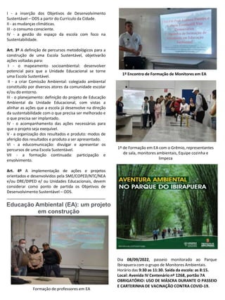 I - a inserção dos Objetivos de Desenvolvimento
Sustentável – ODS a partir do Currículo da Cidade.
II - as mudanças climáticas.
III - o consumo consciente.
IV - a gestão do espaço da escola com foco na
Sustentabilidade.
Art. 3º A definição de percursos metodológicos para a
construção de uma Escola Sustentável, objetivarão
ações voltadas para:
I - o mapeamento socioambiental: desenvolver
potencial para que a Unidade Educacional se torne
uma Escola Sustentável.
II - a criar Comissão Ambiental: colegiado ambiental
constituído por diversos atores da comunidade escolar
e/ou do entorno.
III - o planejamento: definição do projeto de Educação
Ambiental da Unidade Educacional, com vistas a
alinhar as ações que a escola já desenvolve na direção
da sustentabilidade com o que precisa ser melhorado e
o que precisa ser implantado.
IV - o acompanhamento das ações necessárias para
que o projeto seja exequível.
V - a organização dos resultados e produto: modos de
aferição dos resultados e produto a ser apresentado.
VI - a educomunicação: divulgar e apresentar os
percursos de uma Escola Sustentável.
VII - a formação continuada: participação e
envolvimento.
Art. 4º A implementação de ações e projetos
orientados e desenvolvidos pela SME/COPED/NTC/NEA
e/ou DRE/DIPED e/ ou Unidades Educacionais, devem
considerar como ponto de partida os Objetivos de
Desenvolvimento Sustentável – ODS.
_____________________________________________
Dia 08/09/2022, passeio monitorado ao Parque
Ibirapuera com o grupo de Monitores Ambientais.
Horário das 9:30 as 11:30. Saída da escola: as 8:15.
Local: Avenida IV Centenário nº 1268, portão 7A
OBRIGATÓRIO: USO DE MÁSCRA DURANTE O PASSEIO
E CARTERINHA DE VACINAÇÃO CONTRA COVID-19.
Educação Ambiental (EA): um projeto
em construção
Formação de professores em EA
1º de Formação em EA com o Grêmio, representantes
de sala, monitores ambientais, Equipe cozinha e
limpeza
1º Encontro de Formação de Monitores em EA
 