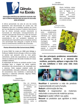 EDUCAÇÃO CIENTÍFICA NO CONTEXTO ESCOLAR: POR
QUE A CIÊNCIA APRESENTADA NA SALA DE AULA NÃO
GERA INTERESSE?
A ciência apresentada nas salas de aula das escolas
geralmente está desconectada do mundo real, não
estabelece laços com a realidade cotidiana dos alunos,
por isso não desperta interesse. É notório o fato de que o
tipo de ciência ensinada consiste meramente na
transmissão de informações. Consequentemente, tal
situação acaba gerando desinteresse, além de transmitir
uma visão distorcida sobre a atividade científica
convertendo-se em um verdadeiro obstáculo ao
aprendizado pois impossibilita que os estudantes tenham
uma aproximação mais adequada a respeito da forma
como os conhecimentos científicos são construídos.
-----------------------------------------------------------------------------
Plantas Alimentícias Não Convencionais (PANC)
O termo PANC foi criado em 2008 pelo Biólogo e
Professor Valdely Ferreira Kinupp e refere-se a todas
as plantas que possuem uma ou mais partes
comestíveis, sendo elas espontâneas ou cultivadas,
nativas ou exóticas que não estão incluídas em nosso
cardápio cotidiano.
A implantação de hortas no contexto escolar é uma
estratégia para o resgate de várias espécies
alimentícias não convencionais e de reconexão com
a natureza. Estes espaços ampliam ações de
sustentabilidade, educação ambiental, manutenção
de ecossistemas mais resilientes e valorização da
segurança e soberania alimentar. Algumas PANCs
encontradas no Linneu:
Serralha
Sonchus oleraceus L
Capuchinha
Tropaeolum majus L
Rica em minerais,
tais como N, S, I, F, K
e fosfatos, em
compostos
antioxidantes e
carotenoides, com
grande destaque ao
carotenoide luteína,
que está relacionado
com a prevenção de
doenças como a
catarata.
Planta herbácea nativa
da Europa, é estimulante
para o fígado e a
vesícula; depurativa,
usada para curar
disenteria; fortificante
para o estômago, a visão
e o sistema nervoso.
Ora-pro-nóbis
Pereskia aculeata
Na alimentação, é usada
como complemento
nutricional, tendo como
referência sua riqueza
proteica. Essa espécie
apresenta alto teor de
mucilagem, sendo
empregada
externamente como
emoliente na medicina
popular e consumida
como fonte alimentar
Reutilizar é aumentar a vida do produto
reaproveitando em outra função.
Reduzir a diminuição de lixo.
Reciclar é reaproveitar os materiais
reduzindo o consumo de matérias primas.
Repensar é poder refletir nas ações
Recusar os produtos que agridam o meio
ambiente.
Um dos principais problemas encontrados
nas grandes cidades e o excesso de
resíduos, portanto, aplique a regra dos 5 Rs
no seu cotidiano e leve uma vida mais
sustentável.
__________________________
 