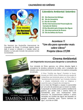 Cinema Ambiental:
um importante recurso para despertar a consciência
CALENDÁRIO DO GRÊMIO
Calendário Ambiental: Setembro
03 Dia Nacional do Biólogo
05 Dia da Amazônia
11 Dia do Cerrado
16 Dia Internacional de Preservação da
Camada de Ozônio
19 Dia Mundial pela Limpeza das Águas
21 Dia Internacional da Árvore
22 Dia da Defesa da Fauna
Dia Nacional dos Surdos/Dia Internacional da
Linguagem de Sinais. O principal objetivo dessa
data é propor a reflexão e o debate sobre os
direitos e a luta pela inclusão das pessoas surdas
na sociedade.
Acontece !!
“Um dia para aprender mais
sobre Libras”
Projeto Libras 27/09
__________________________________________________
Essa rotulação de filmes apareceu nas últimas décadas ligada à
emergência da temática ambiental na mídia, com a ampliação dos
debates sobre o desenvolvimento sustentável e as espécies ameaçadas
de extinção.
O filme “Conflito das Águas” (También la lluvia),
lançado em 2010, conta a história de uma equipe de
cinegrafistas que pretende gravar um filme sobre o
“descobrimento da América” por Cristóvão Colombo
e a relação estabelecida entre os indígenas e
espanhóis após a chegada dos estrangeiros.
Já no início das filmagens a equipe é surpreendida
por uma série de protestos que se iniciam na cidade.
A população se revolta contra a política neoliberal do
governo, que vendeu todo o sistema hídrico de
Cochabamba para uma multinacional norte
americana. Os acontecimentos políticos e sociais
retratados em Conflito das Águas são baseados no
episódio conhecido como “Guerra boliviana da
água”, ocorrido em 2000.
 