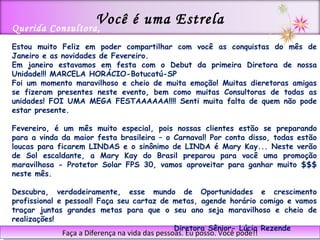 Faça a Diferença na vida das pessoas. Eu posso. Você pode!! Querida Consultora,  Estou muito Feliz em poder compartilhar com você as conquistas do mês de Janeiro e as novidades de Fevereiro. Em janeiro estavamos em festa com o Debut da primeira Diretora de nossa Unidade!!! MARCELA HORÁCIO-Botucatú-SP Foi um momento maravilhoso e cheio de muita emoção! Muitas dieretoras amigas se fizeram presentes neste evento, bem como muitas Consultoras de todas as unidades! FOI UMA MEGA FESTAAAAAA!!!! Senti muita falta de quem não pode estar presente. Fevereiro, é um mês muito especial, pois nossas clientes estão se preparando para a vinda da maior festa brasileira – o Carnaval! Por conta disso, todas estão loucas para ficarem LINDAS e o sinônimo de LINDA é Mary Kay... Neste verão de Sol escaldante, a Mary Kay do Brasil preparou para você uma promoção maravilhosa - Protetor Solar FPS 30, vamos aproveitar para ganhar muito $$$ neste mês. Descubra, verdadeiramente, esse mundo de Oportunidades e crescimento profissional e pessoal! Faça seu cartaz de metas, agende horário comigo e vamos traçar juntas grandes metas para que o seu ano seja maravilhoso e cheio de realizações!  Diretora Sênior- Lúcia Rezende Você é uma Estrela 