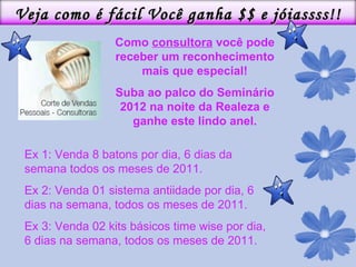 Como  consultora  você pode receber um reconhecimento mais que especial! Suba ao palco do Seminário 2012 na noite da Realeza e ganhe este lindo anel. Ex 1: Venda 8 batons por dia, 6 dias da semana todos os meses de 2011. Ex 2: Venda 01 sistema antiidade por dia, 6 dias na semana, todos os meses de 2011. Ex 3: Venda 02 kits básicos time wise por dia, 6 dias na semana, todos os meses de 2011. Veja como é fácil Você ganha $$ e jóiassss!! 