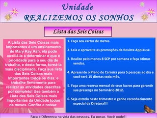 Unidade  REALIZEMOS OS SONHOS Faça a Diferença na vida das pessoas. Eu posso. Você pode!! A Lista das Seis Coisas mais Importantes é um ensinamento de Mary Kay Ash, ela pode auxiliá-la a determinar o que é prioridade para o seu dia de trabalho, e desta forma, torná-la mais disciplinada. Faça sua lista das Seis Coisas mais Importantes todos os dias, e trabalhe firmemente para realizar as atividades descritas por completo! Use também a Lista das Seis Coisas mais Importantes da Unidade todos os meses. Confira a nossa: 1. Faça seu cartaz de metas. 2. Leia e aproveite as promoções da Revista Applause. 3. Realize pelo menos 8 SCP por semana e faça ótimas vendas. 4. Apresente o Plano de Carreira para 5 pessoas ao dia e você terá 15 diretas todo mês. 5. Faça uma reserva mensal de seus lucros para garantir sua presença no Seminário 2012. 6. Seja estrela neste trimestre e ganhe reconhecimento especial da Diretora!!! 