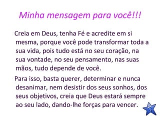 Minha mensagem para você!!! Creia em Deus, tenha Fé e acredite em si mesma, porque você pode transformar toda a sua vida, pois tudo está no seu coração, na sua vontade, no seu pensamento, nas suas mãos, tudo depende de você.  Para isso, basta querer, determinar e nunca desanimar, nem desistir dos seus sonhos, dos seus objetivos, creia que Deus estará sempre ao seu lado, dando-lhe forças para vencer. 