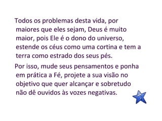 Todos os problemas desta vida, por maiores que eles sejam, Deus é muito maior, pois Ele é o dono do universo, estende os céus como uma cortina e tem a terra como estrado dos seus pés.  Por isso, mude seus pensamentos e ponha em prática a Fé, projete a sua visão no objetivo que quer alcançar e sobretudo não dê ouvidos às vozes negativas.  