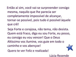 Então aí sim, você vai-se surpreender consigo mesma, naquilo que lhe parecia ser completamente impossível de alcançar, tornar-se possível, pois tudo é possível àquele que crê!  Seja Forte e corajosa, não tema, não desista. Quem está fraco, diga eu sou Forte, eu posso, eu consigo eu vou vencer! Que o Deus Altíssimo vos ilumine, vos guie em todo o caminho e vos abençoe! Quero te ver Feliz e realizada! Lúcia Rezende  
