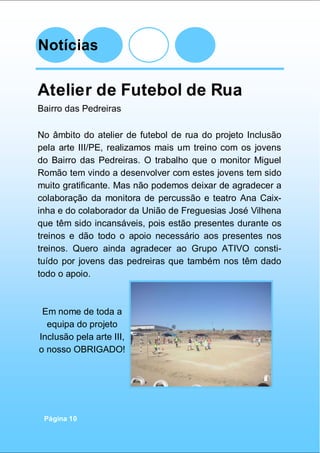 Notícias
Página 10
Atelier de Futebol de Rua
Bairro das Pedreiras
No âmbito do atelier de futebol de rua do projeto Inclusão
pela arte III/PE, realizamos mais um treino com os jovens
do Bairro das Pedreiras. O trabalho que o monitor Miguel
Romão tem vindo a desenvolver com estes jovens tem sido
muito gratificante. Mas não podemos deixar de agradecer a
colaboração da monitora de percussão e teatro Ana Caix-
inha e do colaborador da União de Freguesias José Vilhena
que têm sido incansáveis, pois estão presentes durante os
treinos e dão todo o apoio necessário aos presentes nos
treinos. Quero ainda agradecer ao Grupo ATIVO consti-
tuído por jovens das pedreiras que também nos têm dado
todo o apoio.
Em nome de toda a
equipa do projeto
Inclusão pela arte III,
o nosso OBRIGADO!
 