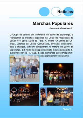 Notícias
Página 13
Marchas Populares
Jovens em Movimento
O Grupo de Jovens em Movimento do Bairro da Esperança, a
representar as marchas populares da União de Freguesias de
Salvador e Santa Maria da Feira. A crèche “O Sonho da Cri-
ança”, valência do Centro Comunitário, envolveu funcionários,
pais e crianças, também participaram na marcha do Bairro da
Esperança. Em nome da equipa do projeto Inclusão pela arte III,
queremos dar os PARABÉNS aos elementos que participaram,
pois dignificaram o seu nome.
 