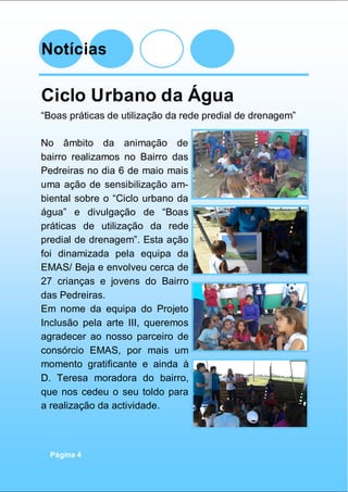 Notícias
Página 4
Ciclo Urbano da Água
“Boas práticas de utilização da rede predial de drenagem”
No âmbito da animação de
bairro realizamos no Bairro das
Pedreiras no dia 6 de maio mais
uma ação de sensibilização am-
biental sobre o “Ciclo urbano da
água” e divulgação de “Boas
práticas de utilização da rede
predial de drenagem”. Esta ação
foi dinamizada pela equipa da
EMAS/ Beja e envolveu cerca de
27 crianças e jovens do Bairro
das Pedreiras.
Em nome da equipa do Projeto
Inclusão pela arte III, queremos
agradecer ao nosso parceiro de
consórcio EMAS, por mais um
momento gratificante e ainda à
D. Teresa moradora do bairro,
que nos cedeu o seu toldo para
a realização da actividade.
 