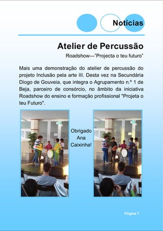 Notícias
Página 7
Atelier de Percussão
Roadshow—”Projecta o teu futuro”
Mais uma demonstração do atelier de percussão do
projeto Inclusão pela arte III. Desta vez na Secundária
Diogo de Gouveia, que integra o Agrupamento n.º 1 de
Beja, parceiro de consórcio, no âmbito da iniciativa
Roadshow do ensino e formação profissional "Projeta o
teu Futuro".
Obrigado
Ana
Caixinha!
 