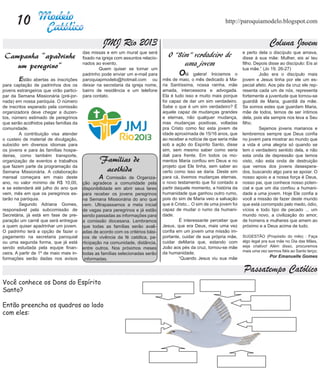 10                                                                                                        http://paroquiamodelo.blogspot.com


                                                   JMJ Rio 2013                                                                          Coluna Jovem
                                         das missas e em um mural que será                                                 e perto dela o discípulo que amava,
 Campanha “apadrinhe                     fixado na igreja com assuntos relacio-
                                                                                     O “Sim” verdadeiro de                 disse à sua mãe: Mulher, eis aí teu
    um peregrino”                        nados ao evento.                                 uma jovem                        filho. Depois disse ao discípulo: Eis aí
                                         	       Quem quiser se tornar um                                                  tua mãe.” (Jo 19, 26-27)
                                         padrinho pode enviar um e-mail para      	       O   lá galera! Iniciamos o       	        João era o discípulo mais
	        Estão abertas as inscrições     paroquiapmodelo@hotmail.com ou           mês de maio, o mês dedicado à Ma-        jovem e Jesus tinha por ele um es-
para captação de padrinhos dos os        deixar na secretaria da igreja nome,     ria Santíssima, nossa rainha, mãe        pecial afeto. Aos pés da cruz ele rep-
jovens estrangeiros que virão partici-   bairro de residência e um telefone       amada, intercessora e advogada.          resenta cada um de nós, representa
par da Semana Missionária (pré-jor-      para contato.                            Ela é tudo isso e muito mais porque      fortemente a juventude que tornou-se
nada) em nossa paróquia. O número                                                 foi capaz de dar um sim verdadeiro.      guardiã de Maria, guardiã da mãe.
de inscritos esperado pela comissão                                               Sabe o que é um sim verdadeiro? É        Se somos estes que guardam Maria,
organizadora deve chegar a duzen-                                                 aquele capaz de mudanças grandes         mãe de todos, temos de ser íntimos
tos, número estimado de peregrinos                                                e eternas, não qualquer mudança,         dela, pois ela sempre nos leva a Seu
que serão acolhidos pelas famílias da                                             mas mudanças positivas, voltadas         filho.
comunidade.                                                                       pra Cristo como fez esta jovem de        	        Sejamos jovens marianos e
	        A contribuição visa atender                                              idade aproximada de 15/16 anos, que      lembremos sempre que Deus confia
o custeio de material de divulgação,                                              ao receber a notícia de que seria mãe    no jovem para mostrar ao mundo que
subsídio em diversos idiomas para                                                 sob a ação do Espírito Santo, disse      a vida é uma alegria só quando se
os jovens e para às famílias hospe-                                               sim, sem mesmo saber como seria          tem o verdadeiro sentido dela, e não
deiras, como também transporte,                                                   dali para frente. Em todos os mo-        esta onda de depressão que temos
organização de eventos e trabalhos               Famílias de                      mentos Maria confiou em Deus e no        visto, não esta onda de destruição
que fazem parte da programação da                                                 projeto que Ele tinha, sem saber ao      que vemos dos jovens desespera-
Semana Missionária. A colaboração                 acolhida                        certo como isso se daria. Deste sim      dos, buscando algo para se apoiar. O
mensal começara em maio deste            	        A Comissão de Organiza-         para cá, tivemos mudanças eternas,       nosso apoio e a nossa força é Deus,
ano, no valor mínimo de R$ 10,00,        ção agradece a comunidade pela           o novo testamento que foi contado a      nosso pai, que conhece nosso poten-
e se estenderá até julho do ano que      disponibilidade em abrir seus lares      partir daquele momento, a história da    cial e que um dia confiou a humani-
vem, mês em que os peregrinos es-        para receber os jovens peregrinos        humanidade que ganhou outro rumo,        dade a uma jovem. Hoje Ele confia a
tarão na paróquia.                       na Semana Missionária do ano que         pois do sim de Maria veio a salvação     você a missão de fazer deste mundo
	        Segundo Adriana Gomes,          vem. Ultrapassamos a meta inicial        que é Cristo... O sim de uma jovem foi   que está corrompido pelo medo, ódio,
responsável pela subcomissão de          de vagas para peregrinos e já estão      capaz de mudar o rumo da humani-         vícios e todo tipo de pecado ... um
Secretária, já está em fase de pre-      sendo passadas as informações para       dade.                                    mundo novo, a civilização do amor,
paração um carnê que será entregue       a comissão diocesana. Lembramos          	        É interessante perceber que     de homens e mulheres que amem ao
a quem quiser apadrinhar um jovem.       que todas as famílias serão avali-       Jesus, que era Deus, mais uma vez        próximo e a Deus acima de tudo.
O padrinho terá a opção de fazer o       adas de acordo com os critérios bási-    confia em um jovem uma missão im-
pagamento na secretaria paroquial        cos de vivência da fé católica, pa-      portante, cuidar de sua própria mãe,     SUGESTÃO (Propósito do mês) : Faça
ou uma segunda forma, que já está        rticipação na comunidade, distância,     cuidar deMaria que, estando com          algo legal pra sua mãe no Dia das Mães,
sendo estudada pela equipe finan-                                                 João aos pés da cruz, tornou-se mãe      seja criativo! Além disso, procuremos
                                         entre outros. Nos próximos meses
                                                                                                                           mais uma vez sermos fiéis ao Santo terço;
ceira. A partir de 1º de maio mais in-   todas as famílias selecionadas serão     da humanidade.
formações serão dadas nos avisos                                                  	        “Quando Jesus viu sua mãe                     Por Emanuelle Gomes
                                           informadas.

                                                                                                                           Passatempo Católico
Você conhece os Dons do Espírito
Santo?

Então preencha os quadros ao lado
com eles:
 