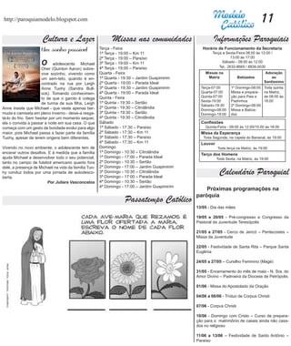 http://paroquiamodelo.blogspot.com                                                                                                    11
                      Cultura e Lazer                       Missas nas comunidades                      Informações Paroquiais
                     Um sonho possível	               Terça - Feira
                                                      1ª Terça - 19:00 – Km 11
                                                                                                  Horário de Funcionamento da Secretaria
                                                                                                        Terça a Sexta-Feira 08:00 às 12:00 /
                                                      2ª Terça - 19:00 – Paraíso                                    13:00 às 17:00
                     O       adolescente Michael      3ª Terça - 19:00 – Km 11                                Sábado - 08:00 às 12:00
                                                                                                            Tel.: 2632-8665 / 8828-0030
                      Oher (Quinton Aaron) sobre-     4ª Terça - 19:00 – Paraíso
                      vive sozinho, vivendo como      Quarta - Feira                                Missas na                           Adoração
                      um sem-teto, quando é en-       1ª Quarta - 19:30 – Jardim Guapimirim          Matriz             Batizados          ao
                                                      2ª Quarta - 19:00 – Parada Ideal                                                 Santíssimo
                      contrado na rua por Leigh
                      Anne Tuohy (Sandra Bull-        3ª Quarta - 19:30 – Jardim Guapimirim      Terça-07:00       1º Domingo-08:00    Toda quinta
                      ock). Tomando conhecimen-       4ª Quarta - 19:00 – Parada Ideal           Quarta-07:00      Missa e prepara-    na Matriz,
                                                      Quinta - Feira                             Quinta-07:00      ção para Pais e     de 08:00 às
                      to de que o garoto é colega
                                                      1ª Quinta - 19:30 – Sertão                 Sexta-19:00       Padrinhos           18:00
                      de turma de sua filha, Leigh                                               Sábado-19:30      2º Domingo-08:00
Anne insiste que Michael - que veste apenas ber-      2ª Quinta - 19:30 – Citrolândia
                                                                                                 Domingo-08:00     Missa e Batiza-
muda e camiseta em pleno inverno - deixe-a resga-     3ª Quinta - 19:30 – Sertão                 Domingo-19:00     dos
tá-lo do frio. Sem hesitar por um momento sequer,     4ª Quinta - 19:30 – Citrolândia
ela o convida a passar a noite em sua casa. O que     Sábado                                     Confissões
começa com um gesto de bondade evolui para algo       1ª Sábado - 17:30 – Paraíso                   Quinta-Feira - 09:00 às 12:00/15:00 às 18:00
maior, pois Michael passa a fazer parte da família    2ª Sábado - 17:30 – Km 11                  Missa da Esperança
Tuohy, apesar de terem origens bem diferentes.        3ª Sábado - 17:30 – Paraíso                 Toda Segunda, na capela do Bananal, às 19:00
                                                      4ª Sábado - 17:30 – Km 11                  Louvor
Vivendo no novo ambiente, o adolescente tem de        Domingo                                              Toda terça na Matriz, às 19:00
encerar outros desafios. E à medida que a família     1ª Domingo - 10:30 – Citrolândia
                                                                                                 Terço dos Homens
ajuda Michael a desenvolver todo o seu potencial,     1ª Domingo - 17:00 – Parada Ideal                   Toda Sexta, na Matriz, às 19:00
tanto no campo de futebol americano quanto fora       2ª Domingo - 10:30 – Sertão
dele, a presença de Michael na vida da família Tuo-   2ª Domingo - 17:00 – Jardim Guapimirim
hy conduz todos por uma jornada de autodesco-
berta.
                                                      3ª Domingo - 10:30 – Citrolândia
                                                      3ª Domingo - 17:00 – Parada Ideal
                                                                                                            Calendário Paroquial
                        Por Juliara Vasconcelos       4ª Domingo - 10:30 – Sertão
                                                      4ª Domingo - 17:00 – Jardim Guapimirim
                                                                                                   Próximas programações na
                                                                                               paróquia
                                                                   Passatempo Católico
                                                                                               13/05 - Dia das mães

                                                                                               19/05 e 20/05 - Pré-congresso e Congresso da
                                                                                               Pastoral da Juventude Teresópolis

                                                                                               21/05 a 27/05 - Cerco de Jericó – Pentecostes –
                                                                                               Missa da Juventude

                                                                                               22/05 - Festividade de Santa Rita – Parque Santa
                                                                                               Eugênia

                                                                                               24/05 a 27/05 – Cursilho Feminino (Magé)

                                                                                               31/05 - Encerramento do mês de maio - N. Sra. do
                                                                                               Amor Divino – Padroeira da Diocese de Petrópolis

                                                                                               01/06 - Missa do Apostolado da Oração

                                                                                               04/06 a 06/06 - Tríduo de Corpus Christi

                                                                                               07/06 - Corpus Christi

                                                                                               10/06 - Domingo com Cristo – Curso de prepara-
                                                                                               ção para o matrimônio de casais ainda não casa-
                                                                                               dos no religioso

                                                                                               11/06 a 13/06 – Festividade de Santo Antônio –
                                                                                               Paraíso
 