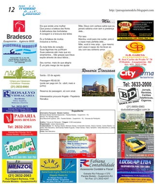 12                                                                                                       http://paroquiamodelo.blogspot.com


                                                                                               Mãe...
     Eis que existe uma mulher                              Mãe, Deus com certeza sabia que eu
     Que possui a beleza das flores                         jamais saberia viver sem a presença
     A delicadeza das borboletas                            dele...
     A coragem e a bravura dos leões
                                                            Por isso
     És a fortaleza de muitos                               Mandou você para me cuidar, pois é
     Inclusive a minha...                                   a cópia mais perfeita dele...
                                                            Mãe, você é meu anjo... que mesmo
     És toda feita de coração                               sem asas é capaz de me levar ao
     Suas lágrimas me purificam                             céu com seu extremo amor.
     Suas palavras são mais que en-
     sinamentos... São graças que Deus
     expõe através de seus lábios...

     Seu sorriso, mais do que alegria
     É um jeito meigo de me ajudar

                                                                 Romaria Diocesana
     Saída - 03 de agosto

     Passagem R$ 60,00
     (pode ser pago em 3x - abril, maio e
     junho)

     Reserva de passagem, só com sinal.

     Interessados procurar Angela - Papelaria
     Renalluc




                                                  Expediente
     Informativo Paroquial - Modelo Católico
     Paróquia Nossa Senhora Aparecida - Parada Modelo - Guapimirim - RJ
     Pároco: Pe. Rodrigo Alberti
     Rua Marcionílio Ignácio, 209 - Parada Modelo - Guapimirim - RJ - Diocese de Petrópolis

     Gráfica: Tribuna de Petrópolis / Tiragem: 2.000 exemplares
     Diagramação: Juliara Vasconcelos
     Colaboradores: Pe. Rodrigo Alberti, Marlúcia Seixas, Emanuelle Gomes, Glauco Gomes, Carlos Alberto, Le-
     nalda, Alex Marcelino, Seminarista Rafael Augusto, Felipe Seixas, Flávio Tambelini, Vânia Marcelino e Juliara
     Vasconcelos.
     Fotos: Alex Marcelino
 