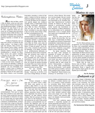 http://paroquiamodelo.blogspot.com                                                                                                                   3
                                                                                                                                   Matéria da capa
                                         Imaculada, precedeu a vinda do Sal-      inicia-se a Nova Aliança. Ela acredi-      Igreja,    por
Redemptores Mater                        vador, o nascer do Sol da Justiça na     tou e na Anunciação, tem-se o ponto        sua vez, nas
                                         história do gênero humano. Com isto,     de partida para sua peregrinação,          tentações
                                         o Concílio de Éfeso em 431 declarou,     sua caminhada na fé. Acreditar pois,       e tribula-
	       N  este mês de Maio, sendo       com grande alegria dos cristãos,a        quer dizer “abandonar-se” à própria        ções, não
o Mês de Maria, achei por sem tran-      verdade sobre a maternidade divina       verdade da Palavra de Deus vivo,           deixa de
screver alguns trechos da Carta Encí-    de Maria, confirmada solenemente         sabendo e reconhecendo humilde-            repetir
clica Redemptores Mater, ( A Mãe do      como Mãe de Deus (Theotókos) ,           mente “quanto são insondáveis os           com Ma-
Redentor) de João Paulo II do ano        uma vez que, por obra do Espírito        seus desígnios, e Maria abandonou-         ria as pa-
de 1987, sugerindo ainda que pro-        Santo, concebeu no seu seio virginal     se na obscuridade da fé, aceitando         lavras do
curem ler na integra este documento      e deu ao mundo Jesus Cristo o Filho      plenamente e com o coração aberto          Magnificat
riquíssimo sobre a Mãe de Deus. Que      de Deus consubstancial ao Pai.           tudo aquilo que é disposição dos de-       indican-
posamos aprofundar mais a nossa fé       	        O Concílio Vaticano II, apre-   sígnios divinos.                           do-nos
em Maria, e sabendo que amando-A,        sentando Maria no mistério de Cristo,    	        Na Cruz, Jesus no-la dá por       todo o
estamos fazendo a vontade do seu         encontra desse modo o caminho para       mãe “ Mulher, eis ai teu filho...Eis tua   poder
Filho.                                   aprofundar também o conhecimento         mãe”. Aqui, a maternidade de Maria         d     e
	        A Mãe do Redentor, tem um       do Mistério da Igreja. Maria de fato,    em relação aos homens é claramente         Deus.
lugar bem preciso na historia da sal-    como Mãe de Cristo, está unida de        estabelecida, maternidade esta, gera-      	        Por fim, Maria participa como
vação, porque, “ ao chegar a pleni-      modo especial com a Igreja. Sendo        da pela fé, que é fruto do novo amor,      já dissemos, por uma graça especial
tude dos tempos, Deus enviou seu         Maria “A cheia de graça”, como dis-      que amadureceu definitivamente aos         de Deus, sua cooperação participa,
Filho nascido duma mulher, nascido       sera o Anjo, coopera no plano divino     pés da Cruz, mediante a sua partici-       com seu caráter subordinado, na uni-
sob a Lei, a fim de resgatar os que      da Salvação, e em Maria, encontra-       pação no Amor redentor do Filho.           versalidade da mediação do Reden-
estavam sujeitos à Lei e para que nós    se já profeticamente delineada na        	        Na Igreja nascente, Maria         tor, único Mediador. Deste modo a
recebêssemos a adoção de filhos,         promessa da vitoria sobre a serpente,    tem seu lugar, onde “assíduos os           maternidade de Maria perdura inces-
Deus enviou aos nossos corações          feita aos primeiros pais caídos no       apóstolos na oração com Maria, a           santemente na Igreja, como media-
o Espírito de seu Filho que clama:       pecado. “Cheia de graça por que          Mãe de Jesus(At 1,14) marca com            ção que intercede, e a Igreja exprime
“Abbá!”“ Pai!”(Gl 4,4-6).                fora cumulada por uma “Graça ex-         sua presença materna o início de um        a sua fé nessa verdade invocando-a
	        Esta “plenitude” indica o       traordinária”, imune do pecado origi-    novo Israel, que está a caminho até        sob os títulos de Advogada, Auxiliad-
momento da Encarnação, quando            nal, redimida de um modo mais sub-       que Jesus venha, um caminho que            ora, Perpétuo Socorro e Medianeira.
o Verbo se faz Carne, iniciando um       lime, em virtude da riqueza da graça     é marcado pela fé, pela virtude do         	        Neste mês de maio, con-
novo tempo de salvação. E Maria já       do amado Filho e por motivo dos mer-     Senhor Ressuscitado, e dissemos,           fiemos mais em Maria , rezemos o
fora preparada para a chegada desta      ecimentos redentores daquele que         que ao ,longo desta peregrinação,          terço todos os dias, ou o Magnificat,
plenitude, por sua Imaculada Con-        haveria de tornar se seu Filho.          Maria se faz presente , como aquela        ofereçamos flores a alguma ima-
ceição, e assim como a Estrela da        	        Por que acredita, Maria         que é feliz porque acreditou, torna-se     gem, façamos algum gesto de amor,
Manhã, conjutamente com a aurora,        caminha, peregrina na fé, como           então, espelho para a Igreja. Cantan-      àquela que é nossa Mãe.
precede o nascer do Sol, assim tam-      Abraão, “nosso pai na fé”(Rm 4,12)       do o “Magnificat”, Maria mostra a sua
bém Maria, desde a sua Conceição         que inicia a Antiga Aliança, em Maria,   presença na caminhada à Luz, e a                               Por Pe. Rodrigo

                                                                                                                                      Conheçendo a fé
                                         irá afundar.                             somos cristãos verdadeiramente, que        para assim chegar à felicidade final.
Principio, meio e fim.                   	        Porque comparar a nossa         por atitude e vontade dizemos que          Pois, é por Ele, Com Ele e n’Ele que
      (De operae                         vida com um barco? Diria o sábio:
                                         “Oh! Alma, pois quando és com-
                                                                                  sim, e ai começa o nosso processo
                                                                                  de conversão diária. Entre muitos
                                                                                                                             somos e nos movemos. Se Cristo
                                                                                                                             não é principio, meio e fim, da minha
    Christianorum)                       parada a algo inferior a ti, por von-    barcos, entramos naquele de São Pe-        fé, da minha casa, do meu trabalho,
                                         tade própria torna-te o que realmente    dro, que o próprio Jesus Cristo entrou     da minha pastoral, outra coisa será.
                                         és!” O que quer dizer isso? Quando       para pregar aos povos, dessa mesma         Quem fica por ai ficando de qualquer
	       P  odemos nos perguntar          alguém nos trata com inferioridade,      forma, pelo batismo e a configuração       forma, vai ficar quando Jesus voltar.
constantemente: Para que ou quem         sempre queremos cobrar nosso di-         com cristo, também subimos nesta           Sejamos sábio, e colocaremos cada
faço isso? Porque ou por quem faço       reito e dignidade. Se cremos, se pro-    barca para pregar com a vida. Não          coisa em seu devido lugar, e assim
tal coisa? Essas perguntas deveriam      fessamos, se pelo batismo somos          somos o barco, mas estamos nele,           faremos como o Divino Mestre: “de
ser constantes no decorrer do nosso      cristãos. Não há o porque nos portar-    para ir em direção a terra prometida,      a Deus o que é de Deus e a Cesar
dia, em nossa casa, em nosso trabal-     mos como se não fossemos. O cris-        o Reino dos Céus.                          o que é de Cesar.” Quando o Mestre
ho, em nossas pastorais. Pois se não     tão precisa ser um outro Cristo aonde    	        Com isso, podemos agora           não vem à frente, o discípulo entra
a fazemos constantemente, começa-        ele estiver, e principalmente nos am-    entender e responder aquelas pri-          por caminhos errados.
mos a fazer tudo, e logo no meio para-   bientes não religiosos, pois, ali que    meiras perguntas que fizemos, e com
mos e não terminamos nada. Nota-se       ele evangelizará, não pela pregação,     toda certeza e clareza poderemos le-          Por Seminarista Rafael Augusto
que esse parece ser o mal do mundo       mas, pelo testemunho de vida, em         var o nome de cristãos sobre nosso
contemporâneo e corremos o grande        atitude orante, contemplativa, fra-      semblante, pois é dele que parte toda
risco de estar entrando em barco sem     terna e servidora. Assim, tem razão o    nossa força para atuar no mundo, e
rumo nem direção, que cedo ou tarde      sábio, pois, é quando dizem que não      é ele em nós que pratica toda ação,
 