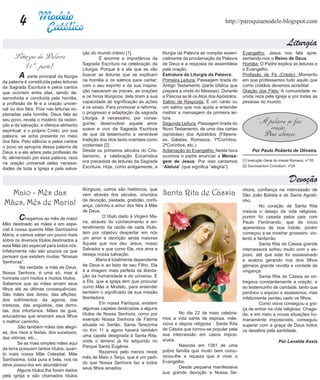 4                                                                                                         http://paroquiamodelo.blogspot.com


                                                                                                                                                      Liturgia
                                          ção do mundo inteiro [1].                 liturgia da Palavra se compõe essen-    Evangelho: Jesus nos fala apre-
      Liturgia da Palavra                 	        É enorme a importância da        cialmente da proclamação da Palavra     sentando-nos o Reino de Deus.
                                          Sagrada Escritura na celebração da        de Deus e a resposta da assembleia      Homilia: O Padre explica as leituras e
          (1 ª parte)                     Liturgia. Porque é a ela que se vão       pela oração.                            o Evangelho.
	      A parte principal da liturgia      buscar as leituras que se explicam
                                          na homilia e os salmos para cantar;
                                                                                    Estrutura da Liturgia da Palavra:
                                                                                    Primeira Leitura: Passagem tirada do
                                                                                                                            Profissão de Fé (Credo): Momento
                                                                                                                            em que professamos tudo aquilo que
da palavra é constituída pelas leituras
da Sagrada Escritura e pelos cantos       com o seu espírito e da sua inspira-      Antigo Testamento (parte bíblica que    como cristãos devemos acreditar.
que ocorrem entre elas, sendo de-         ção nasceram as preces, as orações        prepara a vinda do Messias). Durante    Oração dos Fiéis: A comunidade re-
senvolvida e concluída pela homilia,      e os hinos litúrgicos; dela tiram a sua   a Páscoa se lê os Atos dos Apóstolos.   unida reza pela Igreja e por todas as
a profissão de fé e a oração univer-      capacidade de significação as ações       Salmo de Resposta: É um canto ou        pessoas do mundo.
sal ou dos fiéis. Pois nas leituras ex-   e os sinais. Para promover a reforma,     um salmo que nos ajuda a entender
planadas pela homilia, Deus fala ao       o progresso e adaptação da sagrada        melhor a mensagem da primeira lei-
                                          Liturgia, é necessário, por conse-        tura.
seu povo, revela o mistério da reden-
ção e da salvação, e oferece alimento     guinte, desenvolver aquele amor           Segunda Leitura: Passagem tirada do              “A palavra se faz
espiritual; e o próprio Cristo, por sua   suave e vivo da Sagrada Escritura         Novo Testamento, de uma das cartas                   oração.”
palavra, se acha presente no meio         de que dá testemunho a venerável          (epístolas) dos Apóstolos (Filipens-              Deus abençoe.
dos fiéis. Pelo silêncio e pelos cantos   tradição dos ritos tanto orientais como   es, Gálatas, Romanos, 1ªCoríntios,
o povo se apropria dessa palavra de       ocidentais [2].                           2ªCoríntios, etc.).
Deus e a ela adere pela profissão de      Desde os primeiros séculos do Cris-       Aclamação do Evangelho: Nesta hora           Por Paulo Roberto de Oliveira.
fé; alimentado por essa palavra, reza     tianismo, a celebração Eucarística        ouvimos o padre anunciar a Mensa-
                                          era precedida de leituras da Sagrada      gem de Jesus. Por isso cantamos         [1] Instrução Geral do missal Romano, nº 55
na oração universal pelas necessi-
                                          Escritura. Hoje, como antigamente, a      “Aleluia” (que significa “alegria”).    [2] Sacrosantum Concilium, nº24
dades de toda a Igreja e pela salva-

                                                                                                                                                        Devoção
                                          litúrgicos; outros são históricos, que                                            nhora, confiança na intercessão de
  Maio - Mês das                          vem através dos séculos, oriundos         Santa Rita de Cássia                    São João Batista e de Santo Agosti-
                                          da devoção, piedade, gratidão, confi-
Mães, Mês de Maria!                       ança, carinho e amor dos fiéis à Mãe
                                                                                                                            nho.	
                                                                                                                            	        No coração de Santa Rita
                                          de Deus.                                                                          crescia o desejo da vida religiosa,
	       C   hegamos ao mês de maio!                  O título dado à Virgem Ma-
                                          ria, através do conhecimento e en-
                                                                                                                            porém foi casada pelos pais com
                                                                                                                            Paulo Ferdinando, que de início
Mês destinado as mães e em espe-
cial à nossa querida Mãe Santíssima       tendimento da razão de cada título,                                               aparentava de boa índole, porém
Maria, e vamos saber um pouco mais        tem por objetivo despertar em nós                                                 começou a se mostrar grosseiro, vio-
sobre os diversos títulos destinados a    um amor e devoção ainda maiores                                                   lento e fanfarrão.
esta Mãe tão especial para todos nós.     Àquela que nos deu Jesus, nosso                                                   	        Santa Rita de Cássia grande
Infelizmente não são poucos os que        Salvador e que como Ele, nos ama e                                                intercessora sofreu muito com o es-
pensam que existem muitas “Nossas         deseja nossa salvação.                                                            poso, até que este foi assassinado
Senhoras”.                                        Maria é totalmente dependente                                             e acabou gerando nos dois filhos
         Na verdade, a mãe de Deus,       de Deus e ao lado de seu Filho, Ela                                               gêmeos grande revolta e vontade de
Nossa Senhora, é uma só, mas é            é a imagem mais perfeita de liberta-                                              vingança.
honrada com muitos e muitos títulos.      ção da humanidade e do universo. É                                                	        Santa Rita de Cássia se en-
Sabemos que as mães amam seus             a Ela, que a igreja tem que procurar                                              tregava constantemente a oração, e
filhos até as últimas consequências.      como Mãe e Modelo, para entender                                                  ao testemunho de caridade, tanto que
São mães das dores, das aflições,         também o significado de sua missão                                                perdoou o esposo e assassinos, mas
dos sofrimentos, da agonia, das           libertadora.                                                                      infelizmente perdeu cedo os filhos.
tristezas, das angústias, das derro-      	        Em nossa Paróquia, existem                                               	        Como viúva conseguiu a gra-
tas, dos infortúnios. Mães da guia,       algumas capelas destinadas a alguns                                               ça de entrar na vida religiosa. Chaga-
                                          títulos de Nossa Senhora, como por        	       No dia 22 de maio celebra-      da, e em meio a novas situações hu-
educadoras que ensinam seus filhos                                                  mos a vida santa da esposa, mãe,
o melhor caminho.                         exemplo Nossa Senhora de Fátima                                                   manamente impossíveis, conseguiu
                                          situada no Sertão, Santa Terezinha        viúva e depois religiosa : Santa Rita   superar com a graça de Deus todos
        São também mães das alegri-                                                 de Cássia que tornou-se popular pela
as, dos risos e festas, dos sucessos,     no Km 11 e agora haverá também                                                    os desafios pela santidade.
                                          uma capela designada à Santa Rita,        sua intercessão em casos impos-
das vitórias, etc...                                                                síveis.
        Se as mais simples mães aqui      onde o terreno já foi adquirido no                                                                     Por Lenalda Assis
                                          Parque Santa Eugênia.                     	       Nascida em 1381 de uma
da terra possuem tantos títulos, quan-                                              pobre família que muito bem comu-
to mais nossa Mãe Celestial, Mãe          	        Rezemos pelo menos neste
                                          mês de Maio o Terço, que é um pedi-       nicou-lhe a riqueza que é viver o
Santíssima, toda pura e bela, nos os                                                Evangelho.
deve possuí-los em abundância!            do que Nossa Senhora faz a todos
                                          seus filhos amados.                       	       Desde pequena manifestava
        Alguns títulos lhe foram dados                                              sua grande devoção a Nossa Se-
pela igreja e são chamados títulos
 