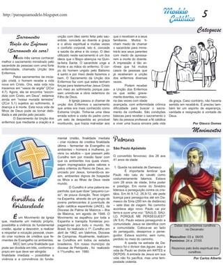 http://paroquiamodelo.blogspot.com                                                                                                                  5
                                                                                                                                                Catequese
        Sacramentos                       unção com óleo santo feita pelo sac-
                                          erdote, concede ao doente a graça
                                                                                    que o recebiam e a seus
                                                                                    familiares. Muitos ti-
     Unção dos Enfermos                   e o alívio espiritual e muitas vezes      nham medo de chamar
                                          o conforto corporal, isto é, concede      o sacerdote para minis-
    (Sacramento da cura)                  a saúde da alma e do corpo. O óleo        trá-lo aos seus parentes
                                          utilizado neste sacramento é um dos       com medo de apressa-
	     Neste mês vamos conhecer            óleos que o Bispo abençoa na Quin-        rem a morte do doente.
melhor o sacramento ministrado pelo       ta-feira Santa. O sacerdote unge a        A impressão é tão er-
sacerdote às pessoas com uma forte        fronte e as mãos do enfermo. O cor-       rônea que há muitos
enfermidade, chamado Unção dos            po do homem ungido pelo Batismo           casos de pessoas que
Enfermos.                                 é santo e por meio deste fazemos o        já receberam a unção
	        Pelos sacramentos da inicia-     bem. O Sacramento da Unção dos            dos enfermos diversas
ção cristã, o homem recebe a vida         Enfermos faz com que estes tenham         vezes.
nova em Cristo. Ora, esta vida nós        forças para testemunhar Jesus Cristo      	        Podem receber
trazemos em “vasos de argila” (2Cor       em meio ao sofrimento porque pas-         a Unção dos Enfermos
4,7). Agora, ela se encontra “escon-      sam unindo-se a obra redentora do         os que estão grave-
dida com Cristo, em Deus”, estamos        Filho de Deus.                            mente doentes, na maio-
ainda em “nossa morada terrestre”         	        A Igreja passou a chamar de      ria das vezes com idade                  da graça. Caso contrário, não haveria
(2Cor 5,1) sujeitos ao sofrimento, à      unção dos Enfermos o sacramento           avançada, com enfermidade crônica        sentido em recebê-lo. É preciso tam-
doença e à morte. Esta nova vida de       que antes era mais conhecido como         dificuldade para buscar o sacra-         bém ter um espírito de esperança,
filhos de Deus pode se tornar debi-       Extrema Unção. Tinha-se uma ideia         mento da confissão. São condições        caridade e resignação à vontade de
litada e até perdia pelo pecado.          errada sobre a visita do padre como       básicas para receber o sacramento o      Deus.
	        O Sacramento da Unção dos        um selo de despedida ao provável          fato da pessoa professar a fé católica
enfermos que mediante a oração e a        moribundo, que trazia mal-estar aos       e viver uma busca sincera pela vida                      Por Glauco Gomes

                                                                                                                                             Movimentos
                                          mental cristão, finalidade mediata
                                          - criar núcleos de cristãos finalidade    Patrono
                                          última - fermentar de Evangelho os
                                          ambientes – homens e mulheres, jo-        São Paulo Apóstolo
                                          vens ou adultos – que passam pelo         	
                                          Cursilho tem por missão fazer com         O convertido fervoroso: dos 28 aos
                                          que os ambientes nos quais vivem,         41 anos de idade:
                                          sejam impregnados pelos valores e
                                          pelos critérios do Reino de Deus, an-      1. Queda na estrada de Damasco
                                          unciado por Jesus, tornando-os as-        	        É importante lembrar que
                                          sim, ambientes dignos de hospedar         Paulo não caiu do cavalo como
                                          os filhos e as filhas de Deus neste       costumeiramente falamos. Estava
                                          mundo.                                    com 28 anos de idade, tinha poder
                                          	        O Cursilho é uma palavra es-     e prestígio. Em nome do Sinédrio
                                          panhola, que quer dizer “pequeno cur-     liderava a perseguição contra os cris-
                                          so”, de pouca duração. Teve origem        tãos. Em At 9,1-2; 26,9-12, ele pede

       Cursilhos de                       na Espanha, através de um grupo de
                                          jovens pertencentes à juventude de
                                                                                    licença para persegui-los até em Da-
                                                                                    masco da Síria (200 km de distância)
       Cristandade                        ação católica espanhola (JACE), da        – sete dias de viagem. No caminho
                                                                                    acontece algo novo: Paulo cai por
                                          Diocese de Palma de Maiorca – Ilha
                                          de Maiorca, em agosto de 1948. O          terra e ouve uma voz: “SAULO, SAU-
	       É    um Movimento de Igreja       Movimento se espalhou por toda a          LO, PORQUE ME PERSEGUES?”
                                                                                    (At 9,4). Paulo estava perseguindo a
que, mediante um método próprio,          Espanha e transpôs fronteiras pro-
possibilita a vivência do fundamental     pagando-se por todo o mundo. No           comunidade. Jesus se identifica com
                                                                                                                                Datas dos próximos cursilhos
cristão, ajudar a descobrir, a realizar   Brasil, foi realizado o 1º. Cursilho em   a comunidade. Coloca-se ao lado
                                                                                                                                       no Decanato:
e respeitar a vocação pessoal, visan-     abril de 1962, em Valinhos, Diocese       do perseguido, desaprova o perse-
do criar núcleos de cristãos que fe-      de Campinas. Atualmente, realizam-        guidor. Estava sozinho, sem rumo,
                                                                                                                             Masculino: 03 a 06/05
rmentes de Evangelho os ambientes.        se Cursilhos em todos os estados          perdido no meio do caminho.
                                                                                                                             Feminino: 24 a 27/05
	        MCC tem uma finalidade que       brasileiros. Em nosso município da        	        A queda na estrada de Da-
pode ser dividida em três, conforme o     diocese de Petrópolis , foi realizado     masco foi o divisor das águas: aqui a
                                                                                                                              Rezemos pelo êxito espiritual dos
prazo em que deve ser atingida:           o 1ºcursilho, em 1980.                    vida de Paulo se divide em ANTES e
                                                                                                                                       cursilhos.
finalidade imediata – possibilitar a                                                DEPOIS. A entrada de Jesus em sua
vivência e a convivência do funda-                                                  vida não foi pacífica, mas uma tem-                       Por Carlos Alberto
                                                                                    pestade violenta.
 