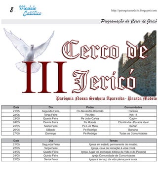 8                                                   http://paroquiamodelo.blogspot.com


                                           Programação do Cerco de Jericó




Data         Dia               Padre                            Comunidades
21/05   Segunda Feira   Pe Alexandre Brandão                       Paraíso
22/05    Terça Feira           Pe Alex                              Km 11
23/05    Quarta Feira      Pe João Carlos                           Capim
24/05    Quinta Feira         Pe Moisés                   Citrolândia - Parada Ideal
25/05    Sexta Feira        Pe Luiz Melo                            Sertão
26/05      Sábado            Pe Rodrigo                            Bananal
27/05     Domingo            Pe Rodrigo                    Todas as Comunidades

Data         Dia                                     Temas
21/05   Segunda Feira              Igreja em estado permanente de missão.
22/05    Terça Feira                 Igreja, casa de iniciação à vida cristã.
23/05    Quarta Feira      Igreja, lugar de animação bíblica da Vida e da Pastoral
24/05    Quinta Feira                 Igreja Comunidade de Comunidades
25/05    Sexta Feira               Igreja a serviço da vida plena para todos.
 
