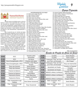 http://paroquiamodelo.blogspot.com                                                                                                         9
                                                                                                                          Espaço Dizimista
                                                                ANIVERSARIANTES DE MAIO                  19- Antonio Rosalvo Matos Domingos
                                                       01- Maria José Junger Siqueira                    19- Eliana Telles Fonseca do Nascimento
                                                       01- Nery Peixoto Fonseca                          20- Glauco Gomes Ribeiro
                                                       02- Elton Coimbra Farias                          20- Maria Nailer Barros de Almeida
                                                       02- Paulo Cesar dos Santos                        20- Nilcéia Juraci Coelho (São José)
                                                       02- Maria Vilma da Silva Oliveira (São José)      20- Aloan Cunha de Araújo (São José)
                                                       03- Generino Silva Gomes                          21- Angela Maria Tuão Domingos Seixas
	        T  odos somos convidados para a vinha do      03- Wagner de Souza Silva                         21- Claudio José Dias da Silva
Senhor e como é bom responder sim a este con-          04- Lenita Maria Ribeiro de Assis                 22- Alba Angela Carvalho Monnerat Bandeira
vite tornando-nos operários conscientes e ativos       04- Luciene Ferreira de Almeida                   22- Rita de Cássia Tuão Braga
na obra de evangelização. A Igreja peregrina e pre-    06- Marina Gomes Gabriel                          22- Elvira de Oliveira Abreu (São Geraldo)
sente em toda a terra é constituída por todos os ba-   06- Nele Rosa da Conceição Felipe (São Geraldo)   23- Marco Antonio Vardiero Neres
tizados que precisam a cada instante do alimento       07- José Rodrigo Travassos de Mattos              23- Neide da Cruz Guimarães Alves (São Lázaro)
da Palavra e dos Sacramentos, especialmente a          07- Marcio Greique dos Santos (São José)          24- Bruno Oliveira de Almeida
Eucaristia.                                            08- Leila de Oliveira Silva                       24- Edson da Silva Freire
	        Não é possível que um membro da Igreja        08- Antonio Januário do Nascimento                24- Roberto Silva Ferreira
se sinta plenamente integrado ao povo de Deus en-      09- Sérgio Ferreira da Silva                      25- Angelita Dias do Amaral Tavares
quanto não contribuir com parte de seu tempo, ta-      09- Lucas Domingos Seixas                         25- Fernando Ferreira Lucio (São José)
lentos e recursos – colocando-os em comum para         11- Allan Victor Oliveira Santos (São José)       27- Maria Flávia de Almeida Muniz Brito
o benefício de todos e para a expansão do Reino        12- Valmir Pimentel Pedro                         27- André Luiz Ximenes (São José)
de Deus entre os homens. O Senhor nos chama in-        12- Mario Jorge dos Santos (São José)             27- Edvaldo da Silva Fonseca (São Geraldo)
sistentemente, desejando inflamar com chamas de        13- Adriana Gomes de Souza                        28- Jandira Maria Freire
amor a Sua Igreja e o mundo inteiro. Assim somos       13- Milena Nogueira Ferreira                      28- Zenir Fidelis Bucker (Sta. Teresinha)
chamados a tornarmos evangelizadores protago-          13- Luis Carlos Almeida Gama Junior               28- José Bento dos Santos Sobrinho (São José)
nistas e não meros pacientes da evangelização.         13- Denilda Ferreira Lucio (São José)             29- Marli Teodoro da Silva Santos
	        Diante desta amorosa vocação cada um          14- Leila Aparecida de A. Medeiros                29- Katiuscia Pereira Ribeiro
de nós, cristãos, somos convocados a demonstrar        14- Nair Carvalho dos Santos                      31- José Augusto Bastos Cardoso
a nossa fidelidade. Existem múltiplas formas de        14- Silvia Regina Silva Gueiz (Sta. Teresinha)    31- Rosineide D. de Mello (São Geraldo)
respostas possíveis, mas não há dúvida que entre       15- Juraci Alves do Nascimento Neves (São José)
elas “o Dízimo é o sim do dizimista!”                  16- Rosangela Maria Cabreira Chagas                                          Feliz Aniversário!
                                                                                           Escala de Oração do Cerco de Jericó
                                                    Orações pelos                 12:00             Cursilho                    Santo Rosário
 00:00                    ECC
                                                      Sacerdotes                  13:00             Cursilho                     Santo rosário
 01:00                ECC                              Via Sacra                            Catequese, Past. da Crian-        Devoções às Sagra-
                                                                                  14:00
 02:00       Nova Evangelização e RCC             Orações pela Igreja                        ça e Past. da Educação              das Chagas
                                                 Orações a São Miguel                       Catequese, Past. da Crian-
 03:00       Nova Evangelização e RCC                                             15:00                                       Terço da misericórdia
                                                        Arcanjo                              ça e Past. da Educação
 04:00           Terço dos Homens                   Santo Rosário                                                             Orações ao Sagrado
                                                                                  16:00        Apostolado da Oração
 05:00           Terço dos Homens                   Santo Rosário                                                                  Coração
                                                 Angelus, Oferecimento            17:00        Apostolado da Oração                Via Sacra
 06:00          Pastoral do Batismo
                                                         do dia                                                               Orações ao Santís-
                                                                                  18:00     MESCE e Minist. de Música
 07:00          Pastoral do Batismo                  Santa Missa                                                               simo Sacramento
 08:00          Pasroral do Dízimo                  Hora Silenciosa               19:30     MESCE e Minist. de Música             Santa Missa
                                                  Orações ao Espírito             20:00                                           Santa Missa
 09:00           Pastoral do Dízimo
                                                         Santo                    21:00     MESCE e Minist. de Música          Oração Silenciosa
              Past. Vocacional e Liga                                                        Setor Juventude - ACJ -
 10:00                                           Hora Santa Vocacional            22:00                                           Santo Rosário
                     Católica                                                                         FAC
              Past. Vocacional e Liga                                                        Setor Juventude - ACJ -
 11:00                                                 Terço Vocacional           23:00                                           Santo Rosário
                     Católica                                                                         FAC
 