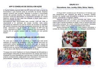 APP E CONSELHO DE ESCOLA EM AÇÃO
A Creche Caetana este ano além da APP conta com mais um grupo de
funcionários e pais fazendo parte do Conselho de Escola. Estamos
apenas iniciando este processo. Mobilizar e envolver a comunidade
escolar são grandes desafios. No entanto, sabemos que este é um
processo construído diariamente. O importante é acreditar em nossos
objetivos, pensar no bem estar das crianças e traçar metas para o
futuro da unidade educativa.
Aproveitamos essa oportunidade para convidar você pai, mãe ou
responsável a vir participar de nossas reuniões, para juntos
discutirmos as melhorias em prol da creche. As reuniões do Conselho
são sempre bimestrais realizadas na primeira sexta-feira do mês hoje
07/06 - sexta-feira é dia de reunião. Já a reunião da APP será dia
11/06 – terça-feira as 18:00 – horas. Contamos com sua presença. “O
segredo de um grande sucesso está no trabalho de uma grande
equipe.”
PARTICIPAÇÃO DAS FAMÍLIAS DO GRUPO GVI/2
“Eu acho que a creche é de excelência, o trabalho que está sendo
realizado na creche é de qualidade e que nos últimos anos teve um
crescimento político pedagógico de acordo com que se espera da
Educação Infantil. O que precisa ser mudado na creche é a questão da
violência entre as crianças tanto verbal quanto física.” (Valmor da Rosa
– pai do aluno João Marcos Cardozo Hortêncio da Rosa)
“O espaço da creche Caetana é um local privilegiado de brincadeiras e
aprendizagens adequado ao desenvolvimento da criança, que busca a
ampliação de suas experiências e permite que a criança construa seus
próprios conhecimentos, estimulando seus interesses e formando sua
personalidade.” (Marilúcia- mãe do aluno Leandro Laureano)
GRUPO VI-1
Educadoras: Ana, Jucélia, Kátia, Sônia, Valeria.
O Grupo GVI/1 constitui-se por 18 meninos e 13 meninas, que
vem despertando seu interesse por letras e números. Gostam
também de inventar suas brincadeiras e adoram os momentos de
parque, estimulando o imaginário infantil.
Estamos construindo “A Caixa Surpresa das Letras”, onde
vamos sorteá-la junto com uma letra, que a criança levará para sua
casa e com a família escolherá um objeto, fruta ou verdura que inicie
com a letra sorteada. Na creche, daremos continuidade a atividade
explorando o objeto, fruta ou verdura escolhida pela criança.
Nossa proposta de trabalho tem como objetivo concretizar o
contato da criança com o mundo letrado e a interação creche/família.
 