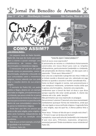 Jornal Pai Benedito de Aruanda
Ano V         n° 64        Distribuição Gratuita                                  São Carlos, Maio de 2010




       COMO ASSIM??
 por Etiene Sales
   Um pequeno texto do Padre Geraldo,
Padre GG, mas que diz muito para quem                           ‘’CHUTA QUE É MACUMBA!!!’’
abrir a mente e quiser enxergar uma             Você já ouviu essa expressão?
problemática de nossos dias: a                  O preconceito ao racismo e a intolerância historicamente
discriminação e a intolerância religiosa.       cons truídos em nosso Brasi l para com as religiões
   É interessante ver que tem até padre         afrobrasileiras, particularmente Candomblé e a Umbanda,
lutando contra os preconceitos, contra a        são perpetuados de diversos modos, um dos quais com a
descriminação, ampliando a discussão em         expressão: ‘’Chuta que é Macumba!!!’’
                                                Ouvi uma vez a expressão e perguntei aos meus irmãos se
suas comunidades sobre a intolerância
                                                já tinham ouvido e disseram que sim, sobretudo em jogo
religiosa, mesmo sabendo que isso pode
                                                de bola ou quando o assunto é mulher considerada feia.
levar a reações dentro de sua própria
                                                Como no Brasil ninguém é racista, nem preconceituoso e
religião.                                       nem tampouco intolerante, certamente muitos dirão que
   O exemplo do Padre GG, um padre              é apenas uma brincadeira...Somente uma expressão...
católico e Negro, deveria ser um exemplo        Lembremos que o Consul do Haiti só disse o que disse
para todas as religiões, principalmente para    porque supunha não estar sendo gravado. É, diante das
a Umbanda, que pouco ainda faz ou pensa         câmeras até o dia pede benção!
na problemática da Intolerância religiosa (e    Não permitamos que essa expressão se propague.
leva isso para os terreiros ou para discussão   Denunciemos! Lutemos! É possível uma nova mentalidade!
dentro de suas comunidades) e pouco faz         Combatamos quaisquer formas de intolerância, ainda que
ou pensa na intolerância religiosa.             não seja ligada a nossa confissão religiosa. A agressão feita
                                                a uma religião, seja ela qual for, é ofensa pública feita a
   Ainda bem que têm uns poucos que
                                                todas!
ainda se dão pela religião, pelas religiões e
                                                Disse Jesus: ‘’A boca só fala do que o coração está cheio’’;
pelos seres humanos, independentes de
                                                e ‘’O mal é o que sai da boca do homem’’.
sua crença, cor ou condição sócia               A propósito, o que você acha do Candomblé e da Umbanda?
econômica.                                      O q u e s e u s pai s , f i l h o s ( as ) , es p o s o ( a ) , a m i go s ( a s ) ,
   Mais do que um bom exemplo, uma lição        alunos(as) pensam? Onde escondemos nossa intolerância?
de igualdade e de humildade.                    Padre GG.
   Parabéns, Padre GG.
 