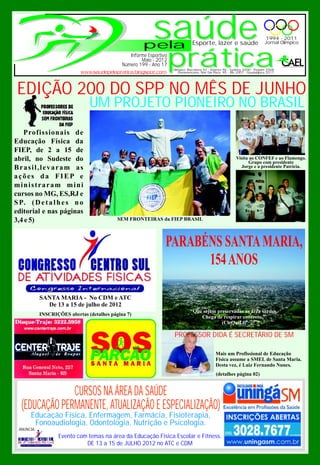 pela
                                                           saúde                Esporte, lazer e saúde
                                                                                                                             1994 - 2011
                                                                                                                             Jornal Olímpico



                                              Número 199 - Ano 17prática
                                                 Informe Esportivo
                                                      Maio - 2012
                                                                     Olímpico: Barcelona 92 - Atlanta 96 - Sydney 2000 - Pequim 2008
                                                                        Panamericano: Mar Del Plata 95 - Rio 2007 - Guadalajara 2011




 EDIÇÃO 200 DO SPP NO MÊS DE JUNHO
                                UM PROJETO PIONEIRO NO BRASIL
   Profissionais de
Educação Física da
FIEP, de 2 a 15 de
abril, no Sudeste do                                                                                        Visita ao CONFEF e ao Flamengo.
                                                                                                                  Grupo com presidente
Brasil,levaram as                                                                                             Jorge e a presidente Patrícia.

ações da FIEP e
ministraram mini
cursos no MG, ES,RJ e
S P. ( D e t a l h e s n o
editorial e nas páginas
3,4 e 5)                                    SEM FRONTEIRAS da FIEP BRASIL




                                                                 PARABÉNS SANTA MARIA,
                                                                       154 ANOS

            SANTA MARIA - No CDM e ATC
              De 13 a 15 de julho de 2012
                                                                               “Que sejam preservadas as área verdes.
            INSCRIÇÕES abertas (detalhes página 7)
                                                                                   Chega de respirar concreto.”
                                                                                            (CleQuiLi)

                                                                     PROFESSOR DIDA É SECRETÁRIO DE SM

                                                                                               Mais um Profissional de Educação
                                                                                               Física assume a SMEL de Santa Maria.
                                                                                               Desta vez, é Luiz Fernando Nunes.
                                                                                               (detalhes página 02)


               CURSOS NA ÁREA DA SAÚDE
  (EDUCAÇÃO PERMANENTE, ATUALIZAÇÃO E ESPECIALIZAÇÃO)
      Educação Física, Enfermagem, Farmácia, Fisioterapia,
       Fonoaudiologia, Odontologia, Nutrição e Psicologia.
 ANUNCIA:
                   Evento com temas na área da Educação Física Escolar e Fitness.
                             DE 13 a 15 de JULHO 2012 no ATC e CDM
 