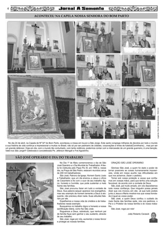 4
Legenda:RitadeCássiaAlmeida-PASCOM
No dia 24 de abril, na Capela de Nª Srª do Bom Parto, aconteceu a missa em louvor a São Jorge. Este santo congrega milhares de devotos por todo o mundo
e sua história de vida continua a impressionar a muitos no Brasil, não só por ser padroeiro de cidades, corporações e times de futebol(Corinthians)... mas por ser
um grande defensor. Hoje em dia, com o mundo tão conturbado, com tanta violência, podermos contar com a intercessão de um grande guerreiro, é uma benção.
Valei-nos São Jorge!!! Celebrada e concelebrada Pe. Jeferson Mengali e Frei Agostinho.
ACONTECEU NA CAPELA NOSSA SENHORA DO BOM PARTO
SÃO JOSÉ OPERÁRIO E DIA DO TRABALHO
No Dia 1º de Maio comemoramos o dia de São
José Operário e o Dia Mundial do Trabalhador. A fes-
ta foi instituída pelo Papa Pio XI, em 1955 e, nesse
dia, na Praça de São Pedro, estavam reunidos cerca
de 200 mil trabalhadores.
São José, Patrono da Igreja, Homem Santo Justo
e Trabalhador, que um dia ensinou a Jesus o ofício
de Carpinteiro e foi com o suor de seu trabalho dig-
no, honesto e humilde, que pode sustentar a mais
Santa das famílias.
São José procurou fazer em tudo a vontade de
Deus. Sua palavra sequer aparece nos evangelhos,
mas seu exemplo de homem temente a Deus é elo-
quente, não precisou dizer nada. Suas atitudes fala-
ram por ele.
Espelhemos a nossa vida de cristãos e de traba-
lhadores nesse exemplo.
Busquemos no trabalho digno e honesto a nossa
santificação diária, como fez São José.
Roguemos a Deus, sobretudo, que nenhum pai
de família fique sem ganhar o seu sustento, através
de seu trabalho.
São José, rogai por nós, aumentai o nosso fervor
e protegei as nossas famílias.
ORAÇÃO SÃO JOSÉ OPERÁRIO
Glorioso São José, a quem foi dado o poder de
tornar possíveis as coisas humanamente impossí-
veis, vinde em nosso auxílio nas dificuldades em
que nos achamos. (fazer o pedido).
Tomai sob vossa proteção a causa que confia-
mos em vossas mãos, para que tenha uma solução
favorável, de acordo com a vontade de Deus.
São José, pai muito amado, em vós depositamos
toda nossa confiança. Que ninguém possa jamais
dizer que vos invocou em vão. Já que tudo podeis
junto a Jesus e Maria mostrai-nos que vossa bonda-
de é igual ao vosso poder.
São José, a quem Deus confiou o cuidado da
mais Santa das famílias sede, nós vos pedimos, o
Pai e o Protetor da nossa família e do nosso traba-
lho.
São José, rogai por nós!
João Roberto Cerasoli
4
 