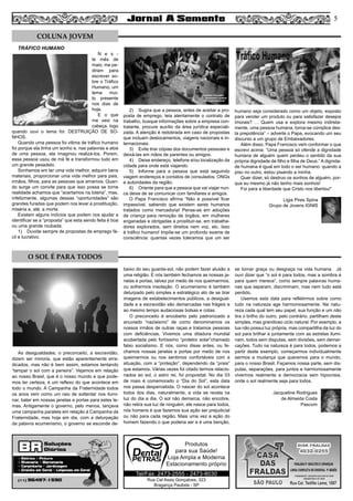 Rua Cel Assis Gonçalves, 323
Bragança Paulista - SP
Tel/Fax: 2473-2555 - 2473-8030
Produtos
para sua Saúde!
Loja Ampla e Moderna
Estacionamento próprio
O SOL É PARA TODOS
As desigualdades, o preconceito, a escravidão,
dizem ser minoria, que estão aparentemente erra-
dicados, mas não é bem assim, estamos tentando
“tampar o sol com a peneira”. Vejamos em relação
ao nosso Brasil, que é o nosso mundo e que pode-
mos ter certeza, é um reflexo do que acontece em
todo o mundo. A Campanha da Fraternidade todos
os anos vem como um raio de soltentar nos ilumi-
nar, bater em nossas janelas e portas para estes te-
mas. Antigamente o governo, pelo menos, lançava
uma campanha paralela em relação à Campanha da
Fraternidade, mas hoje em dia, com a deturpação
da palavra ecumenismo, o governo se esconde de-
baixo do seu guarda-sol, não podem fazer alusão a
uma religião. E nós também fechamos as nossas ja-
nelas e portas, talvez por medo de nos queimarmos,
ou sofrermos insolação. O ecumenismo é também
deturpado pelo simples e estratégico ato de se tirar
imagens de estabelecimentos públicos, a desigual-
dade e a escravidão são demarcadas nas frágeis e
ao mesmo tempo audaciosas bolsas e cotas.
O preconceito é encoberto pelo padronizado e
anuviado “nazisismo” de como denominamos os
nossos irmãos de outras raças e tratamos pessoas
com deficiências. Vivemos uma ditadura mundial
acobertada pelo fortíssimo “protetor solar”chamado
falso socialismo. E nós, como disse antes, ou fe-
chamos nossas janelas e portas por medo de nos
queimarmos ou nos sentimos confortáveis com a
situação, com a “proteção”, dependendo da “praia”
que estamos. Várias vezes foi citado termos relacio-
nados ao sol, o astro rei, foi proposital. No dia 03
de maio é comemorado o “Dia do Sol”, esta data
nos passa despercebida. O nascer do sol acontece
todos dos dias, naturalmente, a vida se revela na
luz do dia a dia. O sol não demarca, não encobre,
não retira sua luz de ninguém, ele nasce para todos,
nós homens é que fazemos sua ação ser prejudicial
ou não para cada região. Mais uma vez a ação do
homem fazendo o que poderia ser e é uma benção,
se tornar graça ou desgraça na vida humana. Já
ouvi dizer que “o sol é para todos, mas a sombra é
para quem merece”, como sempre palavras huma-
nas que separam, discriminam, mas nem tudo está
perdido.
Usemos esta data para refletirmos sobre como
tudo na natureza age harmoniosamente. Na natu-
reza cada qual tem seu papel, sua função e um não
tira o brilho do outro, pelo contrário, partilham deste
simples, mas grandioso ciclo natural. Por exemplo, a
lua não possui luz própria, mas compartilha da luz do
sol para brilhar e juntamente com as estrelas ilumi-
nam, todos sem disputas, sem divisões, sem demar-
cações. Tudo na natureza é para todos, podemos a
partir deste exemplo, começarmos individualmente
sermos a mudança que queremos para o mundo,
para o nosso Brasil. Façamos nossa parte, sem dis-
putas, separações, para juntos e harmoniosamente
vivermos realmente a democracia sem hipocrisia,
onde o sol realmente seja para todos.
Jacqueline Rodrigues
de Almeida Costa
Pascom
TRÁFICO HUMANO
N e s -
te mês de
maio, me pe-
diram para
escrever so-
bre o Tráfico
Humano, um
tema mui-
to presente
nos dias de
hoje.
E o que
me veio na
cabeça, logo
quando ouvi o tema foi: DESTRUIÇÃO DE SO-
NHOS.
Quando uma pessoa foi vitima de tráfico humano
foi porque ela tinha um sonho e, nas palavras e atos
de uma pessoa, ela imaginou realizá-los. Porem,
essa pessoa usou de má fé e transformou tudo em
um grande pesadelo.
Sonhamos em ter uma vida melhor, adquirir bens
materiais, proporcionar uma vida melhor para pais,
irmãos, filhos, para as pessoas que amamos. Quan-
do surge um convite para que isso possa se torne
realidade achamos que “acertamos na loteria”, mas,
infelizmente, algumas dessas “oportunidades” são
grandes furadas que podem nos levar a prostituição,
miséria e, até, a morte.
Existem alguns indícios que podem nos ajudar a
identificar se a “proposta” que esta sendo feita é boa
ou uma grande roubada:
1)	 Duvide sempre de propostas de emprego fá-
cil e lucrativo.
2)	 Sugira que a pessoa, antes de aceitar a pro-
posta de emprego, leia atentamente o contrato de
trabalho, busque informações sobre a empresa con-
tratante, procure auxílio da área jurídica especiali-
zada. A atenção é redobrada em caso de propostas
que incluam deslocamentos, viagens nacionais e in-
ternacionais.
3)	 Evite tirar cópias dos documentos pessoais e
deixá-las em mãos de parentes ou amigos.
4)	 Deixe endereço, telefone e/ou localização da
cidade para onde está viajando.
5)	 Informe para a pessoa que está seguindo
viagem endereços e contatos de consulados, ONGs
e autoridades da região.
6)	 Oriente para que a pessoa que vai viajar nun-
ca deixe de se comunicar com familiares e amigos.
O Papa Francisco afirma “Não é possível ficar
impassível, sabendo que existem seres humanos
tratados como mercadoria! Pense-se em adoções
de criança para remoção de órgãos, em mulheres
enganadas e obrigadas a prostituir-se, em trabalha-
dores explorados, sem direitos nem voz, etc. Isso
é tráfico humano! Impõe-se um profundo exame de
consciência: quantas vezes toleramos que um ser
humano seja considerado como um objeto, exposto
para vender um produto ou para satisfazer desejos
imorais? … Quem usa e explora mesmo indireta-
mente, uma pessoa humana, torna-se cúmplice des-
ta prepotência” – adverte o Papa, evocando um seu
discurso a um grupo de Embaixadores.
Além disso, Papa Francisco vem conformar o que
escrevi acima: “Uma pessoa só ofende a dignidade
humana de alguém quem perdeu o sentido da sua
própria dignidade de filho e filha de Deus.” A dignida-
de humana é igual em todo o ser humano: quando a
piso no outro, estou pisando a minha.
Quer dizer, só destruo os sonhos de alguém, por-
que eu mesmo já não tenho mais sonhos!
Foi para a liberdade que Cristo nos libertou!”
Ligia Pires Spina
Grupo de Jovens IGNIS
COLUNA JOVEM
5
 