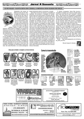 Margherita Lotti nasceu na
Itália em 22 de maio de 1381,
na região da Úmbria e no dia
22 de maio de 1457, Rita en-
tregou sua bela alma a Deus.
No campanário do Conven-
to, os sinos começaram a
repicar festivamente, tangi-
dos por mãos misteriosas.
A chaga da fronte fechou-se
na mesma hora e no lugar do
habitual mau cheiro que dela se
exalava, passou a exalar um discreto
perfume. Tantos foram os milagres e as graças que
milhares de devotos seus receberam de Deus, por
intercessão sua, que ficou conhecida como a “Santa
dos Impossíveis”. O Papa Leão XIII canonizou-a no
dia de Pentecostes, 24 de maio de 1900, Ano Santo.
Antes de qualquer coisa, Santa Rita quer transmi-
tir sua mensagem às mulheres de todas as idades
e condições, porque ela conhece pessoalmente os
papéis femininos de filha, esposa, mãe, viúva e reli-
giosa. Santa Rita anuncia à mulher, o evangelho da
liberdade, liberdade de ser ela mesma, de defender
a própria dignidade e a de quem é mais fraca. Ela
proclama o evangelho da interioridade, porque sem
esta, não existe liberdade, e as coisas passageiras
podem facilmente seduzir e escravizar o coração.
Santa Rita anuncia aos esposos o evangelho da
fidelidade. Ela proclama o evangelho do perdão,
porque quem erra anda errante e somente será aju-
dado se não for condenado por nós.Aos pais, Santa
Rita anuncia o evangelho da coerência, porque, de
fato, só se é educador pelo exemplo. Ela anuncia o
evangelho da confiança, para que a família, egois-
ticamente, não se feche ao futuro e não destrua a
vida. Ela proclama o evangelho da oração, porque
abrir-se a Deus, significa construir a própria família
sobre a rocha. Santa Rita se dirige aos jovens de
hoje como uma mãe aos próprios filhos. Ela anuncia
aos jovens o evangelho da esperança, porque a vida
tem sentido, porque Deus nos ama e não nos deixa
sozinhos. Ela proclama o evangelho da obediência,
porque somente partindo da humildade se constro-
em grandes coisas. Santa Rita anuncia aos jovens
o evangelho da generosidade, porque com esforço
próprio pode-se superar a lógica do ódio e da violên-
cia. A quem sofre Santa Rita anuncia o evangelho
da proximidade do Deus Crucificado, Consolador e
Salvador. Ela proclama o evangelho da fortaleza em
carregar a própria cruz junto a Cristo. Santa Rita en-
carna o evangelho da compaixão, porque sofre com
quem sofre e socorre todo sofrimento com a sua po-
derosa intercessão.
À pessoa consagrada, Santa Rita anuncia o
evangelho da alegria que surge da doação total a
quem vale muito mais do que o cêntuplo: o Senhor
Jesus. Ela proclama aos consagrados o evangelho
da comunhão, porque na tensão em configurar-se a
Cristo “não mais exista homem ou mulher, e todas as
divisões sejam superadas”. Enfim, a todas as pesso-
as que encontra, Santa Rita anuncia o evangelho
da paz universal, para que sejamos todos sempre
irmãos e irmãs, filhos e filhas do mesmo Pai.
Não existem livros, cartas ou diários escritos por
Santa Rita. A sua mensagem provém de sua vida
simples e heroica. Santa Rita é uma grande evan-
gelizadora. Ela não anuncia a si mesma, mas ao
Senhor Jesus e a força do seu Mistério Pascal de
cruz e Ressurreição. Santa Rita é a manifestação
vigorosa do Espírito Santo, que fala e age também
na Igreja e no mundo de hoje. Santa Rita, mulher
comum, vivendo em um tempo difícil, soube fazer
de sua vida o que Deus espera de cada um de nós.
Sigamos o seu exemplo.
(fonte: http://www.igrejaparati.com.br/historia_
de_santa_rita.htm)
Rita de Cassia G. Almeida
22 DE MAIO - SANTA RITA DE CÁSSIA, A MENINA DOS OLHOS DE DEUS
Av. Antonio Pires Pimentel, 907 - Bragança Paulista
sdomincontabil@uol.com.br
Fone / Fax: (11) 4034-3049
SÃO
CONTABILIDADE
blocos e lajes. ltda.
BIRIÇÁ Blocos e Lajes Ltda.
IRMÃOS BARLETTA - CREA - 0372392
ESCRITÓRIO: (11) 4035-1878
9989-3388
FÁBRICA: (11) 4031-8295
Depósito: AV. DOS IMIGRANTES 4289 - JD. SÃO LOURENÇO - BRAGANÇA PAULISTA - SP
Matriz: SÍTIO SÃO CLEMENTE - BAIRRO BIRIÇÁ DO VALADO - BRAGANÇA PAULISTA - SP
LAJES CONVENCIONAL E TRELIÇADA
AUGUSTO ALBERTO ROSSI
R. Santa Clara, 1017 - Centro
PABX: 4033-2021
Estacionamento Privativo para clientes
Desde
1972
OAB/SP 27.126
ROSSANO ROSSI
OAB/SP 93.560
ADVOGADOS
7
 
