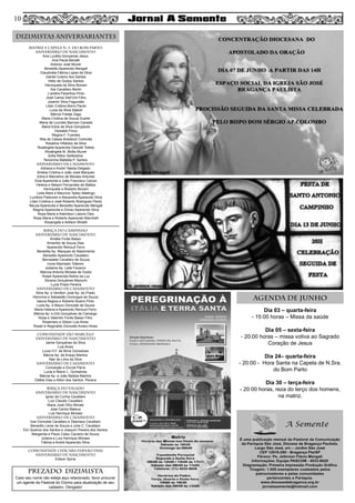 Dia 03 – quarta-feira
- 15:00 horas – Missa da saúde
Dia 05 – sexta-feira
- 20:00 horas – missa votiva ao Sagrado
Coração de Jesus
Dia 24– quarta-feira
- 20:00 - Hora Santa na Capela de N.Sra.
do Bom Parto
Dia 30 – terça-feira
- 20:00 horas, reza do terço dos homens,
na matriz.
MATRIZ e CAPELA N. S. DO BOM PARTO
aniversário de nascimento
Ana Lucélia Gonçalves Jesus
Ana Paula Benatti
Antonio José Muner
Benedito Aparecido Mengali
Claudinéia Fátima Lopes da Silva
Daniel Cosmo dos Santos
Helio de Godoy Santos
Henriqueta da Silva Bonani
Ilze Cavallaro Bertin
J andira Paranhos Pinto
José Carlos Dell’Orti Filho
Josemir Silva Fagundes
Lilian Cristina Borro Pardo
Luiza da Silva Staboli
Márcia Freitas Zago
Maria Cristina de Souza Duarte
Maria de Lourdes Barroso Canada
Maria Edna da Silva Gonçalves
Oswaldo Finco
Regina F. Fuentes
Rita de Cássia Bredariol Cortonês
Rosalina Villalobo da Silva
Rosângela Aparecida Gianotti Toledo
Rosângela M. Motta Muner
Sofia Ritton Seifeddine
Terezinha Mafalda P. Santos
aniversário de CASAMENTO
Adriana e André Tejeda Delgado
Anésia Cristina e João José Marques
Edna e Marcelino de Moraes Antunes
Elza Aparecida e João Francisco Cacoci
Helena e Nelson Fernandes de Mattos
Henriqueta e Roberto Bonani
Leda Mara e Maurício Tadeu Malengo
Lucilene Padovani e Alexandre Aparecido Silva
Lilian Cristina e José Roberto Rodrigues Pardo
Neuza Aparecida e Benedito Aparecido Mengali
Regina Aparecida e Dirceu Aparecido Silva
Rosa Maria e Adenilson Latorre Diez
Rosa Maria e Roberto Aparecido Marchelli
Rosangela e Adilson Miraldi
BIRIÇA DO CAMPINHO
aniversário de nascimento
Amália Fonte Basso
Amarildo de Souza Dias
Aparecido Renoud Ferro
Benedita Ap. Marques do Nascimento
Benedito Aparecido Cavallaro
Bernadete Cavallaro de Souza
Ivone Machado Tofanim
Joslaine Ap. Leite Favaron
Marcos Antonio Moraes de Godoi
Roseli Aparecida Nobre da Luz
Silvana Gonçalves Mazochi
Lucia Prado Pereira
aniversário de casamento
Aline Ap. e Venilton José Ap. do Prado
Hermínia e Sebastião Domingos de Souza
Isaura Regina e Roberto Bueno Pinto
Luzia Ap. e Mauro Donizete de Souza
Maria Helena e Aparecido Renoud Ferro
Márcia Ap. e Elói Gonçalves de Camargo
Rosa e Valentim Fonte Basso Filho
Rosemary e Gilson Luis Alves
Roseli e Reginaldo Donizete Amaro Alves
comunidade SÃO MARCELO
aniversário de nascimento
Jaime Gonçalves da Silva
Luis Alves
Lucia H.F. de Bima Gonsalves
Márcia Ap. de Araujo Martins
Nair de Lima da Silva
aniversário de casamento
Conceição e Durval Parra
Lucia e Nilson L. Gonsalves
Márcia Ap. e João Batista Martins
Odélia Dias e Ailton dos Santos Pereira
BIRIÇA DO VALADO
aniversário de nascimento
Ignez da Cunha Cavallaro
Luiz Claudio Cavallaro
Maria José Olho Morais
José Carlos Mateus
Luis Henrique Moraes
aniversário de casamento
Ivan Donizete Cavallaro e Déamara Cavallaro
Benedito Leme de Souza e Julia C. Cavallaro
Elci Queiroz dos Santos e Joaquim Pereira dos Santos
Margarida e Paulo Celso Cipriano de Souza
Juliana e Luis Henrique Moraes
Fátima e André Aparecido Silva
COMUNIDADE chácara fernão dias
aniversário de nascimento
Edison Spina
DIZIMISTAS ANIVERSARIANTES
PREZADO DIZIMISTA
Caso seu nome não esteja aqui relacionado, favor procurar
um agente da Pastoral do Dízimo para atualização de seu
cadastro. Obrigado!
AGENDA DE JUNHO
10
 