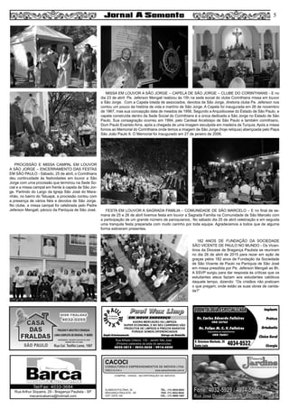 5
Paul Wax LimpPaul Wax Limp
AGORA MERCADÃO DA LIMPEZA
SUPER ECONOMIA, E NO SEU CARRINHO VÃO
PRODUTOS DE LIMPEZA A PREÇOS BARATOS
PORQUE SOMOS DIFERENCIADOS
Amplo Estacionamento Entrega em Domicílio
Rua Alfredo Ortenzi, 133 - Jardim São José
(Próximo cabeceira da pista do aeroclube)
4032-3815 / 4033-2638 / 9916-5020
EM NOVO ENDEREÇO
COMPRA - VENDA - INCORPORAÇÃO DE IMÓVEIS
ALAMEDA POLÔNIA, 34
BRAGANÇA PAULISTA - SP
CEP 12916-160
TEL.: (11) 4034-0543
FAX: (11) 4032-0044
CEL.: (11) 9989-1887
CACOCI
CONSULTORIA E EMPREENDIMENTOS DE IMÓVEIS LTDA.
CRECI 6.414-J www.cacociimoveis.com.br
Rua Arthur Siqueira, 29 - Bragança Paulista - SP
mecanicabarca@hotmail.com
Tel/Fax: 4033-3684
Dr. Carlos Eduardo Falleiros
Dr. Felipe M. C. V. Falleiros
CRO 22762
CRO 76451
Implante
Prótese
Ortodontia
Clínica Geral
Cirurgia
R. Octaviano Machado, 26
Santa Luzia 4034-0522
ODONTOLOGIA ESPECIALIZADAODONTOLOGIA ESPECIALIZADA
Especialista em Implantodontia
PROCISSÃO E MISSA CAMPAL EM LOUVOR
A SÃO JORGE – ENCERRAMENTO DAS FESTAS
EM SÃO PAULO - Sábado, 25 de abril, o Corinthians
deu continuidade às festividades em louvor a São
Jorge com uma procissão que terminou na Sede So-
cial e a missa campal em frente à capela de São Jor-
ge. Partindo do Largo da Igreja São José do Mara-
nhão, no bairro do Tatuapé, a procissão contou com
a presença de vários fiéis e devotos de São Jorge.
No clube, a missa campal foi celebrada pelo Padre
Jeferson Mengali, pároco da Paróquia de São José. FESTA EM LOUVOR A SAGRADA FAMILIA – COMUNIDADE DE SÃO MARCELO – E no final de se-
mana de 25 e 26 de abril tivemos festa em louvor a Sagrada Familia na Comunidade de São Marcelo com
a participação de um grande número de paroquianos.. No sábado dia 25 de abril celebração e em seguida
uma tranquila festa preparada com muito carinho por toda equipe. Agradecemos a todos que de alguma
forma estiveram presentes.
182 ANOS DE FUNDAÇÃO DA SOCIEDADE
SÃO VICENTE DE PAULO NO MUNDO - Os Vicen-
tinos da Diocese de Bragança Paulista se reuniram
no dia 26 de abril de 2015 para rezar em ação de
graças pelos 182 anos de Fundação da Sociedade
de São Vicente de Paulo na Paróquia de São José
em missa presidida por Pe. Jeferson Mengali as 8h.
A SSVP surgiu para dar resposta às críticas que os
estudantes ateus faziam aos estudantes católicos
daquele tempo, dizendo: “Os cristãos não praticam
o que pregam; onde estão as suas obras de carida-
de?”
MISSA EM LOUVOR A SÃO JORGE – CAPELA DE SÃO JORGE – CLUBE DO CORINTHIANS - E no
dia 23 de abril Pe. Jeferson Mengali realizou às 15h na sede social do clube Corinthians missa em louvor
a São Jorge. Com a Capela lotada de associados, devotos de São Jorge, diretoria clube Pe. Jeferson nos
contou um pouco da história de vida e martírio de São Jorge. A Capela foi inaugurada em 26 de novembro
de 1967, mas sua concepção data de meados de 1956. Segundo a Arquidiocese do Estado de São Paulo, a
capela construída dentro da Sede Social do Corinthians é a única dedicada a São Jorge no Estado de São
Paulo. Sua consagração ocorreu em 1994, pelo Cardeal Arcebispo de São Paulo e também corinthiano,
Dom Paulo Evaristo Arns, após a chegada de uma imagem esculpida em madeira da Turquia. Após a missa
fomos ao Memorial do Corinthians onde temos a imagem de São Jorge (hoje relíquia) abençoada pelo Papa
São João Paulo II. O Memorial foi inaugurado em 27 de janeiro de 2006.
 