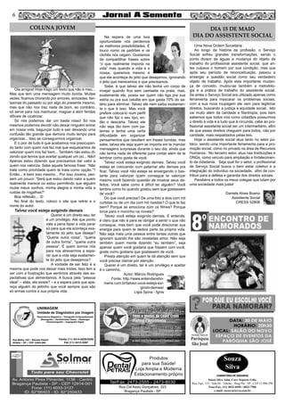 56
Rua Cel Assis Gonçalves, 323
Bragança Paulista - SP
Tel/Fax: 2473-2555 - 2473-8030
Produtos
para sua Saúde!
Loja Ampla e Moderna
Estacionamento próprio
UNIMAGEM
Unidade de Diagnóstico por Imagem
Rua Bahia, 342 • Recreio Estoril
Atibaia • SP • CEP 12944-060
Ressonância Magnética • Tomografia Computadorizada
Mamografia • Densitometria Óssea • Radiologia
Ultrassonografia • Angiografia Digital
Fones (11) 4414-5029/5030
Fax (11) 4412-3267
Ola amigos! Hoje trago um texto que não é meu...
Mas que tem uma mensagem muito bonita. Muitas
vezes, ficamos chorando por amores, amizades, fan-
tasmas do passado ou por algo do presente mesmo,
mas que não nos traz nada de bom, ao contrário,
só serve para nos machucar, magoar e abrir feridas
difíceis de cicatrizar.
Só nós podemos dar um basta nisso! Só nos
mesmos podemos decidir não deixar ninguém entrar
em nossa vida, bagunçar tudo e sair deixando uma
confusão tão grande que demora muito tempo para
organizar... Isso se conseguirmos organizar.
E o pior de tudo é que acabamos nos preocupan-
do tanto com quem nos faz mal que esquecemos de
valorizar quem nos faz bem... Também não estou di-
zendo que temos que aceitar qualquer um (a)... Não!
Apenas estou dizendo que precisamos dar valor a
quem nos valoriza. Sabe aquela famosa frase: “Não
trate como prioridade quem te trata como opção.”?
Então... é bem isso mesmo... Por isso Jovens, pen-
sem um pouco: “Será que estou dando valor a quem
realmente merece ou estou permitindo que alguém
roube meus sonhos, minha alegria e minha vida a
custas de migalhas?”
Boa reflexão... :D
No final do texto, coloco o site que retirei e o
nome do autor.
Talvez você esteja exigindo demais
Querer é um direito seu, ter
é um privilégio. Até que ponto
vale a pena fazer a vida parar
só para que ela aconteça exa-
tamente do jeito que deseja?
“Queria outra coisa”, “queria
de outra forma”, “queria outra
pessoa”. E quem somos nós
para nos atrevermos a espe-
rar que a vida seja exatamen-
te do jeito que desejamos?
A vontade de ser feliz é a
mesma que pode nos deixar mais tristes. Isso tem a
ver com a frustração que sentimos através das ex-
pectativas que alimentamos. A busca pela “pessoa
ideal” – aliás, ela existe? – e a espera para que apa-
reça alguém do jeitinho que você sempre quis são
só armas contra a sua própria vida.
Na espera de uma boa
oportunidade nós perdemos
as melhores possibilidades. É
louco como os padrões e os
clichês nos cegam. Gostamos
de compartilhar frases sobre
“o que realmente importa na
vida” mas quando a vida é a
nossa, queremos mesmo é
que ela aconteça do jeito que desejamos, ignorando
o jeito que merecemos e que precisamos.
Sabe, é que talvez ele não tenha um corpo de
invejar quando fica sem camiseta na praia, mas,
exatamente ele, possa ser quem não liga pra sua
estria ou pra sua celulite em que gasta 70% do sa-
lário para eliminar. Talvez ele nem saiba exatamen-
te o que é isso. Mas você
prefere colocá-lo num perfil
que não faz o seu tipo, en-
tão o descarta. Talvez ele
não seja tão bom com pa-
lavras e tenha uma certa
dificuldade em organizar
pensamentos que resultem em frases bonitas, mas
sabe, talvez ele seja quem se importa em te mandar
mensagens surpresas durante o seu dia, ainda que
não tenha nada de diferente para contar além de te
lembrar como gosta de você.
Talvez você esteja exigindo demais. Talvez você
esteja se colocando num patamar alto demais pra
ficar. Talvez você não esteja se enxergando o bas-
tante para valorizar quem consegue te valorizar
mesmo você fazendo questão de mostrar seus de-
feitos. Você sabe como é difícil ter alguém? Você
lembra como foi quando gostou sem que gostassem
de você?
Do que você precisa? De uma foto a dois com mil
curtidas ou de um dia com mil risadas? O que te faz
bem? Porque se emociona com os filmes? Porque
torce para o mocinho na novela?
Talvez você esteja exigindo demais. E entenda,
é claro que não é para se obrigar a sentir o que não
consegue, mas bem que você pode direcionar sua
energia para quem te dedica parte da própria vida.
Não seja mais uma pessoa entre tantas outras que
ignoram quando lhe são reveladas amor. Não seja
também quem mente dizendo “eu também”, seja
apenas quem você gostaria que fossem com você,
goste como gostaria que gostassem de você.
Presta atenção em quem te dá atenção sem que
você precise clamar por atenção.
Querer é um direito, ter é um privilégio e aceitar
é o caminho.
Autor: Márcio Rodrigues
Fonte: http://www.entendaosho-
mens.com.br/talvez-voce-esteja-exi-
gindo-demais/
Ligia Spina - Ignis
Uma Nova Ordem Societária
Ao longo da história da profissão, o Serviço
Social sofreu grandes transformações, sendo o
ponto divisor de águas a mudança do objeto de
trabalho do profissional assistente social, que an-
tes culpava o homem por sua condição, mas que
após seu período de reconceituação, passou a
enxergar a questão social como seu verdadeiro
objeto de trabalho. Após esta importante mudan-
ça de conceito, mudou-se também a metodolo-
gia e a prática de trabalho do assistente social.
Se antes o Serviço Social era utilizado apenas como
ferramenta para mascarar os problemas sociais,
com a sua nova roupagem ele vem para legitimar
direitos, buscando a justiça e equidade social. Isto
vai muito além da caridade e filantropia, pois bem
sabemos que todos nós como cidadãos possuímos
o direito à vida e a tudo que à circunda, cabe ao pro-
fissional assistente social ser um intermediário, afim
de que esses direitos cheguem para todos, não por
caridade, mais respaldados pelas leis.
Hoje o assistente social atua tanto no setor pú-
blico, sendo uma importante ferramenta para a pro-
moção social, como no privado na área de Recursos
Humanos. No terceiro setor, atua nas Instituições e
ONGs, como veículo para ampliação e fortalecimen-
to da cidadania. Seja qual for o setor, o profissional
de Serviço Social busca o bem estar coletivo e a
integração do indivíduo na sociedade, afim de con-
tribuir para a defesa e garantia dos direitos sociais.
Parabéns a todos os meus colegas que lutam por
uma sociedade mais justa!
Daniele Alves Bueno
Assistente Social
CRESS 52806
COLUNA JOVEM DIA 15 DE MAIO
DIA DO ASSISTENTE SOCIAL
Souza
Silva
CORRETORA DE SEGUROS
Souza Silva Adm. Corr. Seguros Ltda.
Rua Tupi, 153 - Sala 04 - Taboão - Brag Pta - SP - CEP 12.900-290
Fone/Fax: (11) 4032-0450 / 4033-7586
e-mail: sscorr@terra.com.br
 