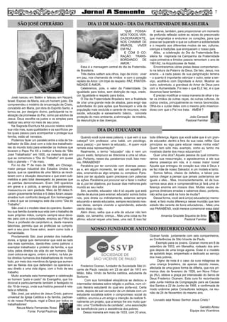 7
José nasceu em Belém e faleceu em Nazaré,
Israel. Esposo de Maria, era um homem justo. Ele
compreendeu o mistério da encarnação de Cristo,
concebido em Maria, por obra do Espírito Santo, e
tornou-se, por desígnio divino, participante na re-
alização da promessa do Pai, como pai adotivo de
Jesus. Deus escolhe os justos e os simples para
realizar seu amor no meio de seu povo.
Na Sagrada Escritura há poucos relatos sobre
sua vida mas, suas qualidades e os sacrifícios pe-
los quais passou para acompanhar e proteger sua
família, estão ali narrados.
Podemos fazer um paralelo entre a vida de tra-
balhador de São José com a vida dos trabalhado-
res do mundo todo para entender os motivos que
levaram o Papa Pio XII a instituir a festa de “São
José Trabalhador” em 1955, na mesma data em
que se comemora o “Dia do Trabalho” em quase
todo o planeta – 1º de maio.
Foi no dia 1º de maio de 1886, em Chicago,
maior parque industrial dos Estados Unidos na
época, que os operários de uma fábrica se revol-
taram com a situação desumana a que eram sub-
metidos e pelo total desrespeito às pessoas que
os patrões demonstravam. Eram 340 operários
em greve e a polícia, a serviço dos poderosos,
massacrou-os sem piedade. Mais de 50 deles fi-
caram gravemente feridos e 6 deles foram assas-
sinados num confronto desigual. Em homenagem
a eles é que se consagrou este dia como “Dia do
Trabalho”.
São José é o modelo ideal do operário. Susten-
tou sua família durante sua vida com o trabalho de
suas próprias mãos, cumpriu sempre seus deve-
res para com a comunidade, ensinou ao Filho de
Deus a profissão de carpinteiro e, desta maneira
laboriosa, permitiu que as profecias se cumpris-
sem e seu povo fosse salvo, assim como toda a
humanidade.
Proclamando São José protetor dos trabalha-
dores, a Igreja quis demonstrar que está ao lado
dos mais oprimidos, dando-lhes como patrono o
exemplar trabalhador e protetor da família, e que
lutou pelos direitos da vida do ser humano. São
José coloca-se agora, ombro a ombro, na luta pe-
los direitos humanos dos trabalhadores do mundo
todo, por meio dos membros da Igreja que aumen-
tam as fileiras dos que defendem os operários e
seu direito a uma vida digna, com o fruto de seu
trabalho.
Muito acertada esta homenagem e celebração
ao homem “justo e casto” do Evangelho, que tra-
dicional e particularmente também é festejado no
dia 19 de março, onde sua história pessoal é rela-
tada e refletida.
São José, pai adotivo de Jesus Cristo, patrono
universal da Igreja Católica e da família, padroei-
ro de nossa Paróquia, rogai a Deus por todos os
trabalhadores!
Neuza Maria Fernandes Rossi
Fonte: Portal Paulinas
“QUE POSSA-
MOSTODOS, VER-
DADEIRAMENTE,
NOS CHAMAR DE
IRMÃOS, VIVER
EM PAZ
E COM O CO-
RAÇÃO TRANS-
BORDANDO DE
AMOR.”
Essa é a mensagem central do dia da Fraternida-
de Brasileira.
Três dados saltam aos olhos, logo de início: viver
em paz, nos chamando de irmãos e com o coração
repleto de Amor. Um tripé de respeito: PAZ, FRATER-
NIDADE E AMOR.
Celebremos, pois, o valor da Fraternidade. Da
igualdade para todos, sem distinção de raça, credo,
cor. Igualdade e respeito para todos.
O Dia da Fraternidade Brasileira tem a finalidade
de criar uma grande rede de aliados, para exigir das
autoridades do país ações que favoreçam a vida da
população mais excluída e carente de recursos, mais
saúde, educação e saneamento básico, concreta
proteção do meio ambiente, a eliminação da miséria,
da desnutrição e das doenças.
E serve, também, para proporcionar um momento
de profunda reflexão sobre as raízes do preconceito
que marginaliza e endurece os corações, para que
possa ser superado e que se cultivem a solidariedade
e o respeito aos diferentes modos de ser, culturas,
crenças e tradições que enriquecem o nosso país.
Aliás, a cclebração do Dia da Fraternidade Bra-
sileira foi inspirada na Campanha da Fraternidade
cujos primeiros e tímidos passos remontam o ano de
1961/62, na Arquidiocese de Natal.
Encontraremos várias pistas desse comportamen-
to na leitura da Palavra de Deus. De fato, Jesus, nos
ensina – a cada passo de sua perigrinação terrena
– o quanto é importante valorizar o outro, estar a ser-
viço, acolhê-lo com Dignidade e Amor. Mostrar ao
outro, sobretudo, a grandeza do Amor de Deus para
com a Humanidade. Foi isso o que ELE fez, é o que
devemos fazer também.
É preciso modificar a nossa maneira de olhar e tra-
tar os irmãos de outras raças, de outras culturas, de
outros credos, principalmente os menos favorecidos.
Olhá-los e cuidar deles com o mesmo jeito misericor-
dioso com que o Pai nos trata. AMÉM ?
João Cerasoli
Pastoral Familiar
Quando você ouve essa palavra, o que vem à sua
cabeça? Um professor, uma babá, um psicólogo,
seus pais(a) – por terem te educado... A quem você
remete essa representação?
Realmente, o termo “educador” não é nem um
pouco exato, tampouco se direciona a uma só situa-
ção. Portanto, nesse dia, parabenizo você. Isso mes-
mo, PARABÉNS!!
Parabéns por ter convivido com diversas pesso-
as e, em algum momento, ter sido um espelho pra
elas, ensinando-as algo simples ou complexo. Para-
béns por ter ajudado quem precisava com palavras
ou ações. Parabéns por procurar ser e fazer o melhor
de si, por ter objetivos, por buscar dias melhores pelo
mundo ao seu redor.
Sim, acredite, educador não é só aquele que está
diante de alunos para ensinar, educador somos todos
nós, pois direta ou indiretamente, estamos sempre
educando e sendo educados, sempre reciclando nos-
sas ideias, sempre vivendo e aprendendo, estando
ciente disso ou não.
Além disso, saiba que a arte de educar não tem
idade, cor, tamanho, crença... Mas uma coisa eu lhe
afirmo: educar requer uma base, uma raiz. E isso faz
toda diferença. Agora que você sabe que é um gran-
de educador, dentro e fora da sua casa, reflita: Que
princípios eu sigo para educar nessa minha vida?
Quem tem sido meu exemplo, como eu tenho me
mostrado diante dos meus educandos?
Quer uma dica? Aquela pessoa da qual comemo-
ramos sua ressurreição, e agradecemos a ele sua
eterna presença em nós, é o nosso maior ícone!
Aquela que entregou de coração sua vida à Deus e
se fez mãe de nosso Salvador, é um modelo e tanto.
Somos falhos, cheios de defeitos, e talvez pos-
samos chegar a pensar que jamais poderíamos ser
iguais a eles... Mas, inconscientemente, só de bus-
carmos seus atos e compreendê-los já fará uma di-
ferença enorme em nossos dias. Muitas vezes se-
guimos diretrizes erradas e sabemos disso, portanto,
não acha que está na hora de mudar?
Dessa forma, você será um(a) educador(a) memo-
rável, e fará muita diferença nesse mundão que tem
estado tão carente de bons educadores... Mais uma
vez PARABÉNS, você merece comemorar essa data!
Amanda Graziele Siqueira de Brito
Pastoral Familiar
Frederico Ozanan, fundador da Sociedade São Vi-
cente de Paulo nascido em 23 de abril de 1813 em
Milão, Itália. Vindo de família católica, estudante da
Sorbone.
Com sua formidável eloqüência se dedicou a
intermediar debates sobre religião e política, num cír-
culo literário estudantil do qual era porta-voz. Certa
tarde, depois de sair vencedor de um debate com um
estudante socialista sobre o compromisso social do
católico, anuncia a um amigo a intenção de realizar fi-
nalmente um projeto, que a tempo lhe era muito que-
rido: uma “Conferência de caridade”, uma associação
de beneficência para a assistência dos pobres.
Dessa maneira em maio de 1833, com 20 anos,
Ozanan funda juntamente com seis companheiros,
as Conferências de São Vicente de Paulo.
Exemplo para os jovens. Ozanan morre em 8 de
setembro de 1853, em Marselha, rodeado dos ami-
gos depois de uma longa agonia. Esse é o modelo
de apóstolo leigo, empenhado e dedicado ao serviço
dos mais pobres.
Digno de nota é o caso da cura milagrosa de
uma criança brasileira, de apenas dezoito meses,
afectada de uma grave forma de difteria, que nos pri-
meiros dias de fevereiro de 1926, em Nova Fribur-
go (RJ), obteve a graça por intercessão do Servo de
Deus Frederico Ozanam. Esta cura foi reconhecida
pela Junta médica da Congregação para as Causas
dos Santos a 22 de Junho de 1995, e confirmada de
modo unânime pelos Consultores teólogos, na reu-
nião de 24 de Novembro do mesmo ano.
Louvado seja Nosso Senhor Jesus Cristo !
Geraldo Abreu
Equipe dos Vicentinos
SÃO JOSÉ OPERÁRIO DIA 13 DE MAIO – DIA DA FRATERNIDADE BRASILEIRA
DIA DO EDUCADOR
NOSSO FUNDADOR ANTONIO FREDERICO OZANAN
 