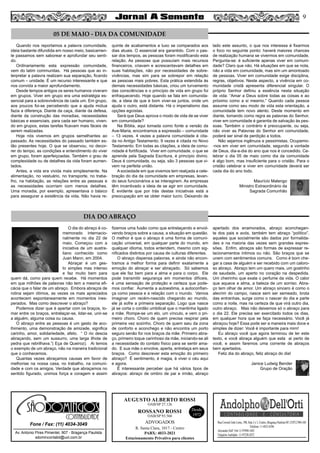 9
AUGUSTO ALBERTO ROSSI
R. Santa Clara, 1017 - Centro
PABX: 4033-2021
Estacionamento Privativo para clientes
Desde
1972
OAB/SP 27.126
ROSSANO ROSSI
OAB/SP 93.560
ADVOGADOS
Av. Antonio Pires Pimentel, 907 - Bragança Paulista
sdomincontabil@uol.com.br
Fone / Fax: (11) 4034-3049
SÃO
CONTABILIDADE
Quando nos reportamos a palavra comunidade,
ideia bastante difundida em nosso meio, basicamen-
te passamos sem saborear e aprofundar seu senti-
do.
Ordinariamente esta expressão comunidade,
vem do latim communitas. Há pessoas que ao in-
terpretar a palavra realizam sua separação, ficando
comum – unidade. É um recurso interessante e que
nos convida a maior aprofundamento.
Desde tempos antigos os seres humanos viveram
em grupos. Viver em grupo era uma estratégia es-
sencial para a sobrevivência de cada um. Em grupo,
aos poucos foi-se percebendo que a ajuda mútua
fazia a diferença. Diante da caça, diante da defesa,
diante da construção das moradias, necessidades
básicas e essenciais, para cada ser humano, viven-
do em grupos, estas tarefas ficavam mais fáceis de
serem realizadas.
Hoje nós vivemos em grupos semelhantes ao
passado. As necessidades do passado também es-
tão presentes hoje. O que se observou, no decor-
rer do tempo, as condições e entendimento do viver
em grupo, foram aperfeiçoadas. Também o grau de
complexidade ou de detalhes da vida foram aumen-
tados.
Antes, a vida era vivida mais simplesmente. Na
alimentação, no vestuário, no transporte, no traba-
lho, na habitação, as relações entre as pessoas e
as necessidades ocorriam com menos detalhes.
Uma moradia, por exemplo, apresentava o básico
para assegurar a existência da vida. Não havia re-
quinte de acabamentos e luxo se comparados aos
dias atuais. O essencial era garantido. Com o pas-
sar dos tempos, as pessoas foram modificando esta
relação. As pessoas que possuíam mais recursos
financeiros, criavam e acrescentavam detalhes em
suas habitações, não por necessidades de sobre-
vivências, mas sim para se sobrepor em relação
as pessoas mais pobres. Esta prática estendida às
demais necessidades básicas, criou um turvamento
das consciências e o princípio de vida em grupo foi
enfraquecendo. Hoje quando se fala em comunida-
de, a ideia de que é bom viver-se juntos, onde um
ajuda o outro, está distante. Há o imperialismo das
opções egoístas.
Será que Deus aprova o modo de vida de se viver
em comunidade?
Na Bíblia, aqui tomada como fonte a versão da
Ave-Maria, encontramos a expressão – comunidade
– 13 vezes. 4 vezes a palavra comunidade é cita-
da no Antigo Testamento. 9 vezes é citada no Novo
Testamento. Em todas as citações, a ideia de comu-
nidade é fortificada. Viver em comunidade, o que se
aprende pela Sagrada Escritura, é princípio divino.
Deus é comunidade, ou seja, são 3 pessoas que vi-
vem na perfeita união.
A sociedade em que vivemos tem realçada a cele-
bração do dia da comunidade em empresas, levan-
do seus funcionários a se interagirem. As empresas
têm incentivado a ideia de se agir em comunidade.
É evidente que por trás destas iniciativas está a
preocupação em se obter maior lucro. Deixando de
lado este assunto, o que nos interessa é fixarmos
o foco no seguinte ponto: haverá maiores chances
de realização humana se vivermos em comunidade.
Pergunta-se: é suficiente apenas viver em comuni-
dade? Claro que não. Há situações em que se nota,
não a vida em comunidade, mas sim um amontoado
de pessoas. Viver em comunidade exige disciplina,
regras, objetivos. Neste aspecto, a vivência em co-
munidade cristã apresenta diferencial singular. O
próprio Senhor definiu a essência nesta situação
de vida: “Amar a Deus sobre todas as coisas e ao
próximo como a si mesmo.” Quando cada pessoa
assume como seu modo de vida esta orientação, a
comunidade tem novo alento. Deste momento em
diante, tomando como regra as palavras do Senhor,
viver em comunidade é garantia de salvação às pes-
soas. Também o contrário é preocupante, ou seja,
não viver as Palavras do Senhor em comunidade,
poderá ser sinal de perdição a todos.
Não sejamos ingênuos e pessimistas. Ocupemo-
-nos em viver em comunidade, segundo a vontade
de Deus, dia-a-dia do ano que nos é concedido. Ce-
lebrar o dia 05 de maio como dia da comunidade
é algo bom, mas insuficiente para o cristão. Para o
cristão celebrar e viver em comunidade deverá ser
cada dia do ano todo.
Maurício Malengo
Ministro Extraordinário da
Sagrada Comunhão
O dia do abraço é co-
memorado internacio-
nalmente no dia 22 de
maio. Começou com a
iniciativa de um austra-
liano conhecido como
Juan Mann, em 2004.
Abraçar é um ges-
to simples mas intenso
e faz muito bem para
quem dá, como para quem recebe. Há momentos
em que milhões de palavras não tem a mesma efi-
cácia que o falar de um abraço. Embora abraços de
rotina sejam ótimos, as vezes os mais apreciados
acontecem espontaneamente em momentos ines-
perados. Mas como descrever o abraço?
Podemos dizer que é apertar com os braços, to-
mar entre os braços, entrelaçar-se, lidar-se, unir-se
a alguém, alguma coisa ou causa.
O abraço entre as pessoas é um gesto de aco-
lhimento, uma demonstração de amizade, significa
carinho, amor, solidariedade, afeto. “ O rio descia
abraçando, sem um sussurro, uma larga ilhota de
pedra que rebrilhava.”( Eça de Queiroz). Ai temos
o exemplo de um abraço, não na maneira tradicional
que o conhecemos.
Quantas vezes abraçamos causas em favor de
melhorias na nossa casa, no trabalho, na comuni-
dade e com os amigos. Verdade que abraçamos no
sentido figurado, unimos força e coragem e assim
fizemos uma fusão como que entrelaçando e envol-
vendo braços sobre a causa, a situação em questão.
O melhor é que o abraço é uma forma de comuni-
cação universal, em qualquer parte do mundo, em
qualquer idioma, todos entendem, mesmo com sig-
nificados distintos por causa de culturas diferentes.
O abraço dispensa palavras, e ainda não encon-
tramos a melhor forma para definir exatamente a
emoção do abraçar e ser abraçado. Só sabemos
que ele faz bem para a alma e para o corpo. Ele
pode transmitir segurança em momentos difíceis,
é uma sensação de proteção e certeza que pode-
mos confiar. Aumenta a autoestima, a autoconfian-
ça como pessoa e a relação com o mundo. Vamos
imaginar um recém-nascido chegando ao mundo,
ele já sofre a primeira separação. Logo que nasce
já se corta o cordão umbilical que o mantinha ligado
a mãe. Rompe-se um elo, um vínculo, e vem o pri-
meiro choro. Choro de quem precisa respirar pela
primeira vez sozinho. Choro de quem saiu da zona
de conforto e aconchego e não encontra um porto
seguro senão for nos braços da mãe. Primeiro abra-
ço, primeiro toque carinhoso da mãe, iniciando-se ali
a necessidade do contato físico para se sentir ama-
do. E sua mãe o envolve, aperta, entrelaça em seus
braços. Como descrever esta emoção do primeiro
abraço? É sentimento, é magia, é viver o céu aqui
e agora.
É interessante perceber que há vários tipos de
abraços: abraço de ombro de pai e irmão, abraço
apertado dos enamorados, abraço aconchegan-
te dos pais e avós, também tem abraço “político”,
aqueles que socialmente são dados por formalida-
des e na maioria das vezes sem grandes expres-
sões. Enfim, abraços são formas de expressar re-
lacionamentos íntimos ou não. São braços que se
unem com sentimentos comuns. Como é bom che-
gar a casa de alguém e ser recebido com um caloro-
so abraço. Abraço tem um quero mais, um gostinho
de saudade, um aperto no coração na despedida.
Um cheirinho que exala o perfume da vida. O calor
que aquece a alma, a beleza de um sorriso. Abra-
ço tem olhar de amor. Um abraço sincero é como o
alecrim do campo, nasce sem ser semeado, brota
das entranhas, surge como o nascer do dia e parte
como a noite, mas na certeza de que virá outro dia,
outro abraço. Mas não deixemos só o abraço para
o dia 22. Ele precisa ser exercitado todos os dias,
em qualquer hora que se faça necessário. Você já
abraçou hoje? Essa pode ser a maneira mais doce e
simples de dizer: Você é importante para mim!
Eu abraço você que agora terminou de ler este
texto, e você abraça alguém que esta ai perto de
você, e assim faremos uma corrente de abraços
bem apertados.
Feliz dia do abraço, feliz abraço do dia!
Janice Ludwig Bender
Grupo de Oração
05 DE MAIO - DIA DA COMUNIDADE
DIA DO ABRAÇO
 
