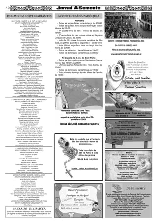 MATRIZ e CAPELA N. S. DO BOM PARTO
aniversário de nascimento
COMUNIDADE BIRIÇA DO CAMPINHO
aniversário de nascimento
aniversário de casamento
COMUNIDADE BIRIÇA DO VALADO
aniversário de nascimento
aniversário de casamento
COMUNIDADE CHÁCARA FERNÃO DIAS
aniversário de nascimento
COMUNIDADE são marcelo
aniversário de nascimento
DIZIMISTAS ANIVERSARIANTES ACONTECERÁ NA PARÓQUIA
PREZADO DIZIMISTA
Caso seu nome não esteja aqui relacionado, favor procurar
um agente da Pastoral do Dízimo para atualização de seu
cadastro. Obrigado!
10
Na matriz
- Todas as terças-feiras, reza do terço, às 20h00’
- Todas as quintas-feiras Grupo de Oração Mãe e
Mestra às 20h00
- 1ª quarta-feira do mês - missa da saúde, às
15h00
- 1ª sexta-feira do mês: missa votiva ao Sagrado
Coração de Jesus, às 20h00’
- todo dia 19: missa da novena perpétua de São
José, às 20h00’ quando de segunda a sexta-feira.
- toda última terça-feira: reza do terço dos ho-
mens, às 20h00’
- Todos os sábados: Santa Missa às 19h00’
- Todos os domingos: Santa Missa às 08h00’
Na Capela de N.Sra. do Bom Parto
- Todos os dias - Adoração ao Santíssimo Sacra-
mento, das 13h00’ às 20h00’
- Últimas quartas-feiras do mês: Hora Santa, às
20h00’
- Todos os domingos: Santa Missa às 19h30’
- Todo primeiro domingo do mês Missa da Família
às 19h30
Adalberto Fagundes
Ana Lucélia Gonçalves Jesus
Ana Paula Benatti
Antonio José Muner
Benedito Aparecido Mengali
Claudinéia Fátima Lopes da Silva
Daniel Cosmo dos Santos
Erica Cristina Souza Bonnai
Gabriel Rosa
Gualter da Ascenção Conde
Helio de Godoy Santos
Henriqueta da Silva Bonani
Ilze Cavallaro Bertin
J andira Paranhos Pinto
José Carlos Dell'Orti Filho
Josemir Silva Fagundes
Lilian Cristina Borro Pardo
Lisete Aparecida Gomes Gonçalves
Márcia Freitas Zago
Maria Cristina de Souza Duarte
Maria de Lourdes Barroso Canada
Maria Edna da Silva Gonçalves
Oswaldo Finco
Regina F. Fuentes
Rita de Cássia Bredariol Cortonês
Rosângela Aparecida Gianotti Toledo
Rosângela M. Motta Muner
Soﬁa Ritton Seifeddine
Sonia Maria Granado Arantes
Terezinha Mafalda P. Santos
Vando Aparecido Pereira de Andrade
Vera Lúcia Pereira de Castro
Adriana e André Tejeda Delgado
Elza Aparecida e João Francisco Cacoci
Henriqueta e Roberto Bonani
Leda Mara e Maurício Tadeu Malengo
Lucilene Padovani e Alexandre Aparecido Silva
Lilian Cristina e José Roberto Rodrigues Pardo
Neuza Aparecida e Benedito Aparecido Mengali
Regina Aparecida e Dirceu Aparecido Silva
Rosa Maria e Adenilson Latorre Diez
Rosa Maria e Roberto Aparecido Marchelli
Rosangela e Adilson Miraldi
Sonia Regina e Marco Antonio Gomes de Souza
aniversário de casamento
AmáliaFonte Basso
Amarildo de Souza Dias
Aparecido Renoud Ferro
Benedita Ap. Marques do Nascimento
Benedito Aparecido Cavallaro
Bernadete Cavallaro de Souza
Ivone Machado Tofanim
Joslaine Ap. Leite Favaron
Marcos Antonio Moraes de Godoi
Roseli Aparecida Nobre da Luz
Rosemary de Fátima Vicchini
Silvana Gonçalves Mazochi
Lucia Prado Pereira
Aline Ap. e Venilton José Ap. do Prado
Hermínia e Sebastião Domingos de Souza
Isaura Regina e Roberto Bueno Pinto
Luzia Ap. e Mauro Donizete de Souza
Maria Helena e Aparecido Renoud Ferro
Márcia Ap. e Elói Gonçalves de Camargo
Rosa e Valentim Fonte Basso Filho
Rosemary e Gilson Luis Alves
Roseli e Reginaldo Donizete Amaro Alves
Adriana Gonçalves da Silva
Jaime Gonçalves da Silva
Luis Alves
Lucia H.F. de Lima Gonçalves
Nair de Lima da Silva
Ronaldo Godoi Caetano
aniversário de casamento
Conceição e Durval Parra
Lucia e Nilson L. Gonsalves
Márcia Ap. e João Batista Martins
Odélia Dias e Ailton dos Santos Pereira
Ignez da Cunha Cavallaro
José Carlos Mateus
Luis Henrique Moraes
Luiz Claudio Cavallaro
Maria José Olho Morais
Ivan Donizete Cavallaro e Déamara Cavallaro
Benedito Leme de Souza e Julia C. Cavallaro
Elci Queiroz dos Santos e Joaquim Pereira dos Santos
Margarida e Paulo Celso Cipriano de Souza
Juliana e Luis Henrique Moraes
Fátima e André Aparecido Silva
Edison Spina
 