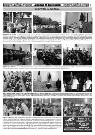 Legenda:RitadeCassiaAlmeida–Pascom
3
ACONTECEU NA PARÓQUIA
DOMINGO DE RAMOS - O domingo amanheceu com um clima de preguiça propício para dormir até mais tarde, aﬁnal, é domingo! Mas, dia 20 de março foi um
domingo muito especial: o Domingo de Ramos! E nós, cristãos católicos, estamos em um tempo litúrgico muito importante para a nossa fé: o Tempo da Quaresma, o
tempo de vivenciar as dores e os passos de Jesus para nos salvar. Domingo de Ramos - é o dia em que a Igreja recorda a entrada de Jesus em Jerusalém para realizar
o Mistério Pascal. Com o domingo de Ramos encerramos a Quaresma e nos preparamos para o Tríduo Pascal – as Celebrações da Semana Santa. Nossa celebração
aconteceu as 8h em procissão até a Igreja de São José onde continuamos com a celebração da Santa Missa com Pe. Jeferson Mengali. “Hosana! Bendito o que vem
em nome do Senhor! Bendito seja o reino que vem, o reino de nosso pai Davi! Hosana no mais alto dos céus!”
OFICIO DAS TREVAS - Linda celebração do Oﬁcio das Trevas aconteceu dia 21 de Março, segunda feira na Igreja São José às 20h. - um forte momento de oração e
reﬂexão da vida e missão de Cristo, que conduz os ﬁéis à oração mediante a meditação da Palavra de Deus. Silêncio e Paz....
PROCISSÃO DO ENCONTRO - CELEBRAÇÃO DAS DORES DE NOSSA SENHORA - A procissão do encontro entre o Senhor dos Passos e Nossa Senhora das
Dores aconteceu dia 22 de março, terça feira em nossa paróquia de São José. Neste encontro ao chegarmos a igreja é relatado as sete dores de Nossa Senhora. Pe.
Jeferson Mengali faz uma reﬂexão sobre as dores de Nossa Senhora nos chamando à conversão e a rezarmos pelo momento que vivemos no mundo. Todos saem
em profundo silêncio.
MISSA SANTOS ÓLEOS – CATEDRAL - Anoite de quarta feira, dia 23/03 começou com a Santa Missa dos
Santos Óleos na Catedral de Bragança Paulista. A celebração contou com a presença de todo o clero da
Diocese de Bragança Paulista, sacerdotes que neste dia ﬁzeram a renovação das promessas sacerdotais.
Vários ﬁéis participaram da celebração e presenciaram a bênção dos óleos que serão usados durante o ano
em cerimônias sacramentais na Diocese de Bragança Paulista: Unção dos enfermos, Batismo e Crisma. O
bispo Dom Sérgio abençoou os óleos dos doentes e dos catecúmenos e consagrou o óleo do sacramento da
Crisma. Os santos óleos foram entregues, ao ﬁnal da missa, aos representantes das paróquias e serão
usados pelos ministros ordenados até a Semana Santa de 2017, quando ocorrerá uma nova bênção.
 