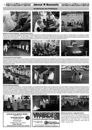 4
Legenda:RitadeCassiaAlmeida–Pascom
ACONTECEU NA PARÓQUIA
AUGUSTO ALBERTO ROSSI
R. Santa Clara, 1017 - Centro
PABX: 4033-2021
Estacionamento Privativo para clientes
Desde
1972
OAB/SP 27.126
ROSSANO ROSSI
OAB/SP 93.560
ADVOGADOS
MISSADACEIADO SENHOR – QUINTAFEIRASANTA
Encerrou-se o tempo da Quaresma. Damos início àqueles três dias de recolhida expectativa que são como que o centro e o ápice de todo o ano litúrgico: o Tríduo
Pascal. Nesta Quinta-feira Santa, dia 24 de Março , cujo Evangelho se inicia com o tom solene das horas graves e decisivas, comemoramos, vivendo-a ativamente,
não apenas a Ceia do Senhor — a Santíssima Eucaristia —, mas também a instituição do Sacerdócio, cuja essência está toda ela contida e representada na cena do
lava-pés. É, pois, chegada a hora de Jesus passar deste mundo para o Pai, do qual saíra e para o qual há de voltar em breve.
TRANSLAÇÃO DO SANTÍSSIMO
Após a Missa da Ceia do Senhor que aconteceu as 20h desta quinta feira santa (24/3) na Igreja São José, tivemos a translação do Santíssimo Sacramento até a
Capela de Nossa Senhora do Bom Parto, permanecendo em adoração até as 14h30 da Sexta Feira. Jesus ﬁca contente quando fazemos nossas orações diante do
sacrário, contanto que essas preces tenham por objetivo nos preparar para realizarmos o que Ele espera que realizemos no dia-a-dia: amarmo-nos uns aos outros.
Aos olhos de Deus, de nada adianta passarmos boa parte do tempo rezando na capela do Santíssimo e sairmos da igreja comportando-nos de maneira contrária aos
ensinamentos cristãos.
SEXTAFEIRADAPAIXÃO
Na sexta-feira Santa, 25 de Março, conhecida também como Sexta-feira da Paixão, as 15h na Igreja São José, nós cristãos revivemos a paixão e morte de Jesus e
ﬁzemos a adoração da Santa Cruz. numa linda celebração presidida por Pe.Jeferson Mengali. Durante a Sexta-feira Santa, contempla-se de modo especial Jesus
Cristo cruciﬁcado. As regras litúrgicas orientam que neste dia se venere o cruciﬁxo com o gesto da genuﬂexão, ou seja, de joelhos. Este é o único dia do ano que não
tem missa. Tem-se apenas a Liturgia da Palavra, a Oração Universal, a Adoração da Cruz e o Rito da Comunhão. Ao beijar a Santa Cruz, nesta Sexta feira Santa,
podemos ter a plena certeza: Jesus não é simplesmente um mestre de como viver bem esta vida, como muitos se propõem, mas Deus vivo e operante em nosso meio.
Aalegria de sabermos que, para além da dolorosa e pesada cruz colocada sobre os ombros de Jesus, arrastada por Ele em Jerusalém, na qual foi cruciﬁcado, que se
torna o simbolo de sua presença e do amor de Deus, existe Vida, existe Ressurreição.
MISSADAVÍGILIA– SÁBADO SANTO
Da escuridão da morte do Filho de Deus brota a Luz
de uma esperança nova: a luz da Ressurreição. Não
basta renascer; é preciso assumir nossa condição de
responsáveis de uma Nova Vida... E as 20h de
sábado, 26 de Março aconteceu nossa Noite de
Vigilia....Aluz de Cristo!
4
 