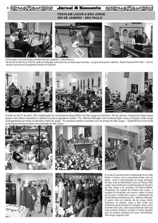 4
FESTA EM LOUVR A SÃO JORGE
RIO DE JANEIRO - SÃO PAULO
A noite do dia 21 de abril, 19h a celebração foi na belíssima Igreja Matriz de São Jorge em Quintino, Rio de Janeiro. Impossível estar nessa
igreja e não dobrar os joelhos e celebrar e amar e agradecer e pedir. Pe. Jeferson Mengali, com muita emoção, rezou a Oração a São Jorge
acompanhado por todos os devotos e ﬁéis de Jorge: “ Eu andarei vestido e armado com as armas de São Jorge...” Experiência única onde
suas forças são renovadas com a benção de São Jorge.
E no dia 23 de abril as 9h a celebração foi em São
Paulo e iniciou com a procissão pelas ruas do
bairro (com a concentração no Largo da Igreja
de São José do Maranhão) rumo ao Parque São
Jorge.Aprocissão teve a participação de devotos
de São Jorge e da cavalaria da Polícia Militar.
Chegando na Capela do Parque São Jorge, a
imagem foi recebida com sirene, rojões e toque
de corneta e então teve iniciou a celebração da
Santa Missa presidida por Pe. Jeferson Mengali.
E assim mais um grande dia de nosso Santo
Guerreiro se passou, peço a São Jorge que
mantenha essa energia de coragem, força, amor
durante todo o ano, para que possamos cada vez
mais sermos felizes e auxiliar a todos aqueles
que se sentem perdidos em suas caminhadas.
São Jorge, rogai por nós!
FESTAEM LOUVORASÃO JORGE RIO DE JANEIRO – SÃO PAULO
No dia 20 de abril as 21h30 Pe. Jeferson Mengali participou de um bate papo durante o programa Esporte Catedral , Radio Catedral FM 106,7 – Rio de
Janeiro cujo lema é Evangelizar através do Esporte.
Souza
6
 