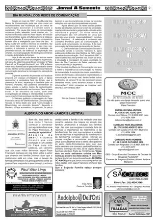9
DIA MUNDIAL DOS MEIOS DE COMUNICAÇÃO
Av. Antonio Pires Pimentel, 907 - Bragança Paulista
sdomincontabil@uol.com.br
Fone / Fax: (11) 4034-3049
SÃO CONTABILIDADE
Paul Wax LimpPaul Wax Limp
AGORA MERCADÃO DA LIMPEZA
SUPER ECONOMIA, E NO SEU CARRINHO VÃO
PRODUTOS DE LIMPEZA A PREÇOS BARATOS
PORQUE SOMOS DIFERENCIADOS
Amplo Estacionamento Entrega em Domicílio
Rua Alfredo Ortenzi, 133 - Jardim São José
(Próximo cabeceira da pista do aeroclube)
4032-3815 / 4033-2638 / 9916-5020
EM NOVO ENDEREÇO
“Eu não quero uma Igreja tranquila, quero uma
Igreja missionária!”
Papa Francisco
CURSILHO PARA JOVENS:
01, 02 E 03 DE JULHO 2016
Contato com Débora (11) 9.8839.9091 claro
(11) 4034.1064
deboramilara@yahoo.com.br
CURSILHO PARA MULHERES:
26, 27 E 28 DE AGOSTO 2016
Contato com Lucélia (11) 9.7431.8828 vivo
(11) 4034.1064
lu.luceliatoledo@gmail.com
CURSILHO PARA HOMENS:
07, 08 E 09 DE OUTUBRO 2016
Contato com Reginaldo (11) 9.9827.3389 tim
(11) 2277.0577
regimatias@gmail.com
GED - Grupo Executivo Diocesano da Diocese de
Bragança Paulista/SP
Foranias de Bragança Paulista, Atibaia, Itatiba e
Mairiporã
Criado em maio de 1967, o Dia Mundial dos
Meios de Comunicação pode ser visto como um
reconhecimento das mudanças que os meios de
comunicação exerceram e exercem sobre a
sociedade. Por causa dos meios de comunicação
modernos (rádio, televisão, jornal, internet, etc., ) o
mundo vai ﬁcando cada vez mais rápido, as noticias
são transmitidas quase simultaneamente a todas as
partes do planeta. É uma grande e bela conquista do
homem com a inteligência que Deus lhe deu. A
Igreja nada tem contra a técnica; ao contrário, faz
uso pleno dela; apenas reprova o seu mau uso,
quando é colocada a serviço da maldade, da
perversão sexual, da violência, da exploração dos
simples, ou da propagação de ideologias contrárias
à moral e à dignidade do homem.
Hoje já não se pode deixar de lado os meios
de comunicação para levar o Evangelho às pessoas,
sob pena de estarmos pecando por omissão. O Papa
Paulo VI, na “Evangelii Nuntiandi”, em 1974, já falava
sobre isso, dizendo que a Igreja seria culpada diante
do seu Senhor se não usasse os poderosos meios de
comunicação para levar a mensagem da salvação às
pessoas.
O grande aumento de pessoas no Facebook
propicia um espaço privilegiado para a Igreja
apresentar a verdadeira face do Cristo, que é
presença de amor, esperança e bondade para os
homens. Portanto, não podemos desmerecer as
redes sociais e outros meios de comunicação.
Sabemos que onde está o ser humano, Deus aí deve
estar. Ir ao encontro do outro, com uma
evangelização de diálogo e interatividade é permitir
que o próprio Cristo aconteça na vida dos homens.
O Vaticano publicou a mensagem do Papa
Francisco para o 50º Dia Mundial das Comunicações
Sociais. O tema deste ano será “Comunicação e
Misericórdia: um encontro fecundo”. Segundo a
Reuters, o Papa aconselhou, no passado, os pais a
banirem o uso de smartphones à mesa na hora das
refeições e do uso dos computadores no quarto
Agora aﬁrma que "as redes sociais podem
facilitar as relações e promover o bem da sociedade,
mas também aumentar a polarização e divisão entre
indivíduos e grupos". Os novos meios de
comunicação são "um presente de Deus que
acarreta uma grande responsabilidade", concluiu
Papa Francisco. A celebração é motivada pelo
Conselho Pontifício para as Comunicações. O
evento será comemorado, no domingo, 8 de maio,
por ocasião da Solenidade daAscensão do Senhor.
O Dia Mundial das Comunicações Sociais é
promovido desde o Concílio Vaticano II, após
publicação do Decreto Inter Miriﬁca, de 1963, sobre
os meios de comunicação. Em 7 de maio de 1967, a
data foi celebrada pela primeira vez. Todos os anos,
é divulgada a mensagem do papa, publicada na
festa de São Francisco de Sales, padroeiro dos
comunicadores (24 de janeiro).
O Dia Mundial dos Meios de Comunicação nos leva
a reﬂetir a importância da comunicação na história
da humanidade.Aevolução dos meios possibilitou o
acesso à informação, a educação e o aprendizado, a
comunicação em tempo real, dentre tantas outras
facilidades. Já pensou? E se não existissem esses
diferentes meios, como teríamos acesso a tantas
informações? Você consegue se imaginar sem
eles? Eu, com certeza, não!!
ALEGRIA DO AMOR - (AMORIS LAETITIA)
Rita de Cássia G.Almeida
Pascom
Bom dia, boa tarde ou
boa noite ! Vamos
começar a conversar
por aqui sobre boa nova
do Papa Francisco. A
exortação apostólica”
A l e g r i a d o
a m o r . ” I n i c i a m o s
d i z e n d o q u e u m a
exortação é um pedido
d o P a p a p a r a n ó s
católicos, um caminho
que por suas mãos devemos seguir.Papa
Francisco começa por nos dizer sobre o amor
que vivemos em família.Ouvimos dizer que o
matrimonio está em crise, mas o desejo de
família permanece vivo,principalmente entre os
jovens.Para responder a esse desejo ,o anúncio
cristão sobre a família é de verdade uma boa
nova.Os estudos dos bispos no sínodo das
famílias ,analisando a situação das famílias
hoje , fez com que surgisse a vontade forte de
reavivar a importância do matrimônio e da
famílias hoje, fez com que surgisse a vontade
forte de reavivar a importância do matrimônio e
da família.Pra começar vamos reforçar as
nossas orações e eucaristias ,suplicando a
Deus que saibamos levar a sério cada palavra
do santo padre.Convidamos para isso ,que
todos venham orar conosco pastoral familiar,no
primeiro domingo do mês ,lá na capela Nossa
Senhora do Bom Parto ás 19:30 horas.”Onde
dois ou mais estiverem unidos em Meu
nome,Eu estarei no meio deles.”A cada mês
tentarei trazer um tema da exortação ALEGRIA
DO AMOR para que juntos nos coloquemos de
mãos dadas com papa Francisco em favor das
famílias.
Que a Sagrada Família esteja sempre
conosco !
Inez Abreu
Pastoral Familiar
 
