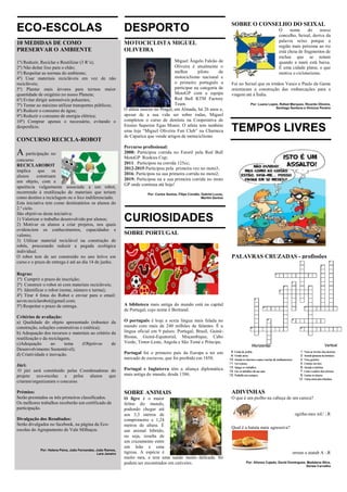 ECO-ESCOLAS
10 MEDIDAS DE COMO
PRESERVAR O AMBIENTE
1º) Reduzir, Reciclar e Reutilizar (3 R’s);
2º) Não deitar lixo para o chão;
3º) Respeitar as normas do ambiente;
4º) Usar materiais recicláveis em vez de não
recicláveis;
5º) Plantar mais árvores para termos maior
quantidade de oxigénio no nosso Planeta;
6º) Evitar dirigir automóveis poluentes;
7º) Tentar ao máximo utilizar transportes públicos;
8º) Reduzir o consumo de água;
9º) Reduzir o consumo de energia elétrica;
10º) Comprar apenas o necessário, evitando o
desperdício.
CONCURSO RECICLA-ROBOT
A participação no
concurso
RECICLAROBOT
implica que os
alunos construam
um objeto, com a
aparência vulgarmente associada a um robot,
recorrendo à reutilização de materiais que teriam
como destino a reciclagem ou o lixo indiferenciado.
Esta iniciativa tem como destinatários os alunos do
2.º ciclo.
São objetivos desta iniciativa:
1) Valorizar o trabalho desenvolvido por alunos;
2) Motivar os alunos a criar projetos, nos quais
evidenciem os conhecimentos, capacidades e
valores;
3) Utilizar material reciclável na construção de
robôs, procurando reduzir a pegada ecológica
individual.
O robot tem de ser construído no ano letivo em
curso e o prazo de entrega é até ao dia 14 de junho.
Regras:
1ª) Cumprir o prazo de inscrição;
2ª) Construir o robot só com materiais recicláveis;
3ª) Identificar o robot (nome, número e turma);
4ª) Tirar 4 fotos do Robot e enviar para o email:
aevm.reciclarobot@gmail.com;
5ª) Respeitar o prazo de entrega.
Critérios de avaliação:
a) Qualidade do objeto apresentado (robustez da
construção, soluções construtivas e estética);
b) Adequação dos recursos e materiais ao critério da
reutilização e da reciclagem;
c)Adequação ao tema (Objetivos de
Desenvolvimento Sustentável);
d) Criatividade e inovação.
Júri:
O júri será constituído pelas Coordenadoras do
projeto eco-escolas e pelos alunos que
criaram/organizaram o concurso.
Prémios:
Serão premiados os três primeiros classificados.
Os melhores trabalhos receberão um certificado de
participação.
Divulgação dos Resultados:
Serão divulgados no facebook, na página da Eco-
escolas do Agrupamento de Vale Milhaços.
Por: Helena Paiva, João Fernandes, João Ramos,
Lara Janeiro
DESPORTO
MOTOCICLISTA MIGUEL
OLIVEIRA
Miguel Ângelo Falcão de
Oliveira é atualmente o
melhor piloto de
motociclismo nacional e
o primeiro português a
participar na categoria de
MotoGP com a equipa
Red Bull KTM Factory
Team.
O atleta nasceu no Pragal, em Almada, há 26 anos e,
apesar de a sua vida ser sobre rodas, Miguel
completou o curso de dentista na Cooperativa de
Ensino Superior Egas Moniz. O atleta tem também
uma loja “Miguel Oliveira Fun Club” na Charneca
de Caparica que vende artigos de motociclismo.
Percurso profissional:
2008: Participou corrida no Estoril pela Red Bull
MotoGP Rookies Cup;
2011: Participou na corrida 125cc;
2012-2015:Participou pela primeira vez no moto3;
2016: Participou na sua primeira corrida no moto2;
2019: Participou na a sua primeira corrida no moto
GP onde continua até hoje!
Por: Carlos Santos, Filipe Condêz, Gabriel Lucas,
Martim Santos
CURIOSIDADES
SOBRE PORTUGAL
A biblioteca mais antiga do mundo está na capital
de Portugal, cujo nome é Bertrand.
O português é hoje a sexta língua mais falada no
mundo com mais de 240 milhões de falantes. É a
língua oficial em 9 países: Portugal, Brasil, Guiné-
Bissau, Guiné-Equatorial, Moçambique, Cabo
Verde, Timor-Leste, Angola e São Tomé e Príncipe.
Portugal foi o primeiro país da Europa a ter um
mercado de escravos, que foi proibido em 1850.
Portugal e Inglaterra têm a aliança diplomática
mais antiga do mundo, desde 1386.
SOBRE ANIMAIS
O ligre é o maior
felino do mundo,
podendo chegar até
aos 3,3 metros de
comprimento e 1,24
metros de altura. É
um animal híbrido,
ou seja, resulta de
um cruzamento entre
um leão e uma
tigresa. A espécie é
muito rara, e tem uma saúde muito delicada. Só
podem ser encontrados em cativeiro.
SOBRE O CONSELHO DO SEIXAL
O nome do nosso
concelho, Seixal, deriva da
palavra seixo porque a
região mais próxima ao rio
está cheia de fragmentos de
rochas que se notam
quando a maré está baixa.
É uma cidade plana, o que
motiva o cicloturismo.
Foi no Seixal que os irmãos Vasco e Paulo da Gama
orientaram a construção das embarcações para a
viagem até à Índia.
Por: Luana Lopes, Rafael Marques, Ricardo Oliveira,
Santiago Santana e Vinícius Pereira
TEMPOS LIVRES
PALAVRAS CRUZADAS - profissões
ADIVINHAS
O que é um piolho na cabeça de um careca?
ogirba-mes mU :.R
Qual é a batata mais agressiva?
orrum a atatab A :.R
Por: Afonso Cajado, David Domingues, Madalena Silva,
Soraia Carvalho
 