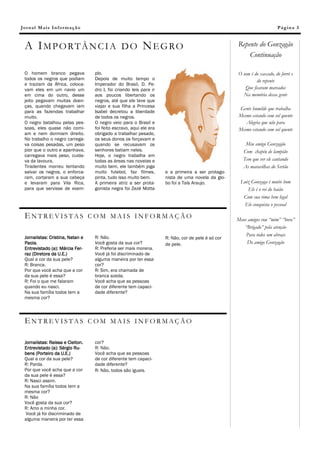 Jornal Mais Informação                                                                                                  Página 3



 A IMPORTÂNCIA DO NEGRO                                                                            Repente do Gonzagão
                                                                                                       Continuação

 O homem branco pegava            plo.                                                             O som é do xaxado, do forró e
 todos os negros que podiam       Depois de muito tempo o                                                   do repente
 e traziam da África, coloca-     Imperador do Brasil, D. Pe-
 vam eles em um navio um          dro I, foi criando leis para ir                                     Que ficaram marcados
 em cima do outro, desse          aos poucos libertando os                                           Na memória dessa gente
 jeito pegavam muitas doen-       negros, até que ele teve que
 ças, quando chegavam iam         viajar e sua filha a Princesa
                                                                                                   Gente humilde que trabalha
 para as fazendas trabalhar       Isabel decretou a liberdade
 muito.                           de todos os negros.                                              Mesmo estando com sol quente
 O negro batalhou pelas pes-      O negro veio para o Brasil e                                        Alegria que não para
 soas, eles quase não comi-       foi feito escravo, aqui ele era                                  Mesmo estando com sol quente
 am e nem dormiam direito.        obrigado a trabalhar pesado,
 No trabalho o negro carrega-     os seus donos os forçavam e       Legenda da imagem ou do ele-
 va coisas pesadas, um peso       quando se recusavam os            mento gráfico.                     Meu amigo Gonzagão
 pior que o outro e apanhava,     senhores batiam neles.                                              Com chapéu de lampião
 carregava mais peso, cuida-      Hoje, o negro trabalha em
 va da lavoura.                   todas as áreas nas novelas e                                        Tem que ver ele cantando
 Tiradentes morreu tentando       muito bem, ele também joga                                          As maravilhas do Sertão
 salvar os negros, o enforca-     muito futebol, faz filmes,        e a primeira a ser protago-
 ram, cortaram a sua cabeça       pinta, tudo isso muito bem.       nista de uma novela da glo-
 e levaram para Vila Rica,        A primeira atriz a ser prota-     bo foi a Taís Araujo.           Luiz Gonzaga é muito bom
 para que servisse de exem-       gonista negra foi Zezé Motta                                         Ele é o rei do baião
                                                                                                     Com sua rima bem legal
                                                                                                     Ele conquista o pessoal

 ENTREVISTAS COM MAIS INFORMAÇÃO                                                                   Meus amigos vou “mim” “bora”
                                                                                                      “Brigado” pela atenção
                                  R: Não.
                                                                                                       Para todos um abraço
 Jornalistas: Cristina, Natan e                                     R: Não, cor de pele é só cor
 Paola.                           Você gosta da sua cor?            de pele.                           Do amigo Gonzagão
 Entrevistado (a): Márcia Fer-    R: Preferia ser mais morena.
 raz (Diretora da U.E.)           Você já foi discriminado de
 Qual a cor da sua pele?          alguma maneira por ter essa
 R: Branca.                       cor?
 Por que você acha que a cor      R: Sim, era chamada de
 da sua pele é essa?              branca azeda.
 R: Foi o que me falaram          Você acha que as pessoas
 quando eu nasci.                 de cor diferente tem capaci-
 Na sua família todos tem a       dade diferente?
 mesma cor?



 ENTREVISTAS COM MAIS INFORMAÇÃO

 Jornalistas: Raissa e Cleiton.   cor?
 Entrevistado (a): Sérgio Ru-     R: Não.
 bens (Porteiro da U.E.)          Você acha que as pessoas
 Qual a cor da sua pele?          de cor diferente tem capaci-
 R: Parda.                        dade diferente?
 Por que você acha que a cor      R: Não, todos são iguais.
 da sua pele é essa?
 R: Nasci assim.
 Na sua família todos tem a
 mesma cor?
 R: Não
 Você gosta da sua cor?
 R: Amo a minha cor.
  Você já foi discriminado de
 alguma maneira por ter essa
 