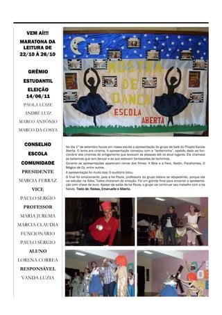 VEM AÍ!!!
MARATONA DA
 LEITURA DE
22/10 À 26/10


   GRÊMIO
  ESTUDANTIL
   ELEIÇÃO
   14/06/11
  PAOLA LUIZE
  ANDRÉ LUIZ
MARCO ANTÔNIO
MARCO DA COSTA


  CONSELHO       No dia 1º de setembro houve em nossa escola a apresentação do grupo de balé do Projeto Escola
                 Aberta. O tema era cinema. A apresentação começou com a “lanterninha”, apelido dado ao fun-
   ESCOLA        cionário dos cinemas de antigamente que levavam as pessoas até os seus lugares. Ela chamava
                 as bailarinas que iam dançar e as que estavam fantasiadas de bichinhos.
 COMUNIDADE      Durante as apresentações apareciam cenas dos filmes: A Bela e a Fera, Aladin, Pocahontas, O
                 Mágico de Oz, entre outros.
 PRESIDENTE      A apresentação foi muito boa. O auditório lotou.
                 O final foi emocionante, pois a tia Paula, professora do grupo estava se despedindo, porque ela
MARCIA FERRAZ    vai estudar na Itália. Todos choraram de emoção. Foi um grande final para encerrar a apresenta-
                 ção com chave de ouro. Apesar da saída da tia Paula, o grupo vai continuar seu trabalho com a tia
     VICE        Nataly. Texto de: Raissa, Emanuelle e Alberto.

 PAULO SERGIO
  PROFESSOR
MARIA JUREMA
MARCIA CLAUDIA
 FUNCIONÁRIO
 PAULO SÉRGIO
    ALUNO
LORENA CORREA
RESPONSÁVEL
 VANDA LUZIA
 