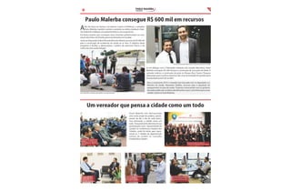 PAULO MALERBA

3

VEREADOR

Paulo Malerba consegue R$ 600 mil em recursos

A

lém de atuar na Câmara, nos bairros e junto à Prefeitura, o vereador
Paulo Malerba mantém contato constante na esfera estadual e federal, mediante o diálogo com parlamentares e com os governos.
Foi desta maneira que conseguiu duas emendas parlamentares no orçamento da União e do Estado, para investimentos em Jundiaí.
Junto ao Deputado Federal Ricardo Berzoini obteve recursos de R$ 400 mil
para a construção de academias da saúde ao ar livre. O objetivo deste
programa é facilitar e democratizar a prática de exercícios físicos e do
cultivo de uma saúde integral.

Junto ao Deputado Marcolino: investimentos para Jundiaí

Já em diálogo com o Deputado Estadual Luiz Claudio Marcolino, Paulo
Malerba conseguiu R$ 200 mil para a construção de uma pista de Skate. O
vereador indicou a construção da pista no Parque Eloy Chaves: Espaços
adequados para a prática esportiva são uma necessidade de grande parte
da população jovem de Jundiaí .
Para o orçamento 2014 o vereador tem buscado com os deputados e o
Ministro da Saúde, Alexandre Padilha, recursos para a aquisição de
equipamento na área de saúde. Estamos conversando com os gestores
da saúde pública de Jundiaí e identi cando o que é prioritário para nossa
cidade , explicou Paulo Malerba.

Consultando os skatista para de nir o projeto da pista

Foto: Vanderlei Vieira

Um vereador que pensa a cidade como um todo

Discutindo segurança
pública com Guardas
Municipais de Jundiaí e
Região

Com a FUMAS:
urbanização e
construção de
moradias populares

Paulo Malerba tem demonstrado
uma visão ampla da política, participando do dia a dia de cada bairro,
mas pensando a cidade como um
todo. Esta postura foi decisiva em sua
participação como representante de
Jundiaí na Conferência Estadual das
Cidades, onde foi eleito para representar as 7 cidades da aglomeração
urbana de Jundiaí no Conselho
Estadual das Cidades.
Representando Jundiaí na
Conferência Estadual das Cidades

Apresentando propostas
para o trânsito e
transporte público

Reunião sobre orçamento
2014 com a Casa Civil e
Secretaria de Finanças

 