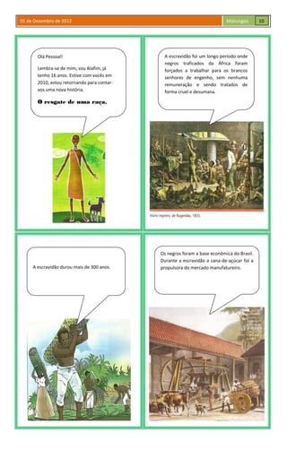01 de Dezembro de 2012 Malungos
Olá Pessoal!
Lembra-se de mim, sou Alafim, já
tenho 16 anos. Estive com vocês em
2010, estou retornando para contar-
vos uma nova história.
O resgate de uma raça.
A escravidão foi um longo período onde
negros traficados da África foram
forçados a trabalhar para os brancos
senhores de engenho, sem nenhuma
remuneração e sendo tratados de
forma cruel e desumana.
A escravidão durou mais de 300 anos.
Os negros foram a base econômica do Brasil.
Durante a escravidão a cana-de-açúcar foi a
propulsora do mercado manufatureiro.
10
 