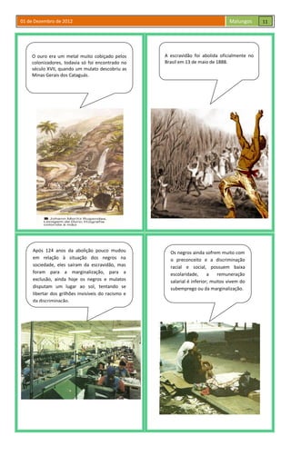 01 de Dezembro de 2012 Malungos
O ouro era um metal muito cobiçado pelos
colonizadores, todavia só foi encontrado no
século XVII, quando um mulato descobriu as
Minas Gerais dos Cataguás.
A escravidão foi abolida oficialmente no
Brasil em 13 de maio de 1888.
Após 124 anos da abolição pouco mudou
em relação à situação dos negros na
sociedade, eles saíram da escravidão, mas
foram para a marginalização, para a
exclusão, ainda hoje os negros e mulatos
disputam um lugar ao sol, tentando se
libertar dos grilhões invisíveis do racismo e
da discriminação.
Os negros ainda sofrem muito com
o preconceito e a discriminação
racial e social, possuem baixa
escolaridade, a remuneração
salarial é inferior; muitos vivem do
subemprego ou da marginalização.
11
 
